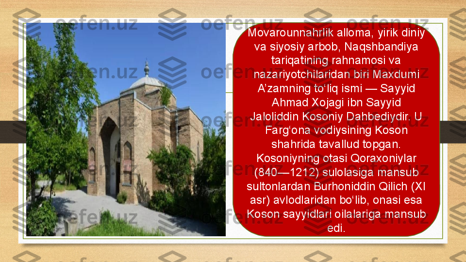 Movarounnahrlik alloma, yirik diniy 
va siyosiy arbob, Naqshbandiya 
tariqatining rahnamosi va 
nazariyotchilaridan biri Maxdumi 
A’zamning to‘liq ismi — Sayyid 
Ahmad Xojagi ibn Sayyid 
Jaloliddin Kosoniy Dahbediydir. U 
Farg‘ona vodiysining Koson 
shahrida tavallud topgan. 
Kosoniyning otasi Qoraxoniylar 
(840—1212) sulolasiga mansub 
sultonlardan Burhoniddin Qilich (XI 
asr) avlodlaridan bo‘lib, onasi esa 
Koson sayyidlari oilalariga mansub 
edi. 