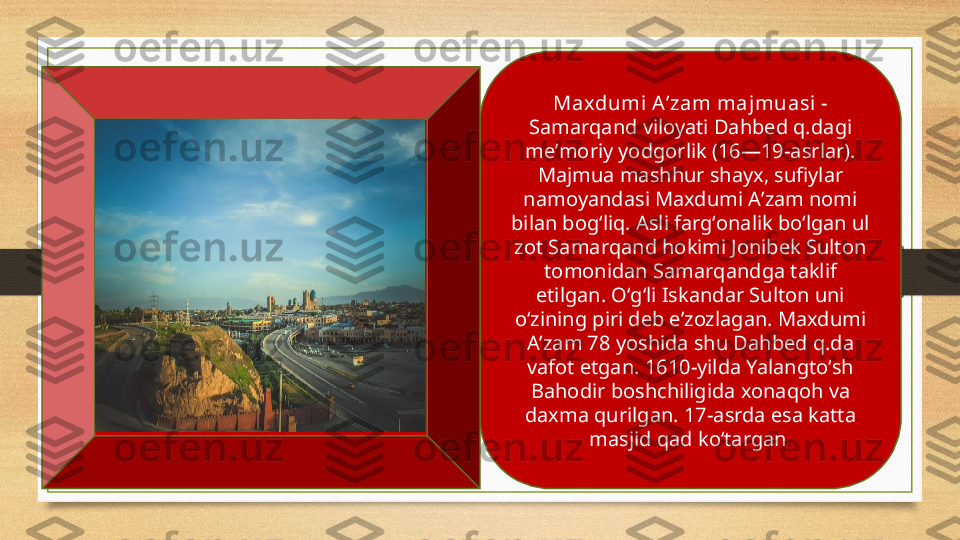 Maxdumi Aʼzam majmuasi  - 
Samarqand viloyati Dahbed q.dagi 
meʼmoriy yodgorlik (16—19-asrlar). 
Majmua mashhur shayx, sufiylar 
namoyandasi Maxdumi Aʼzam nomi 
bilan bogʻliq. Asli fargʻonalik boʻlgan ul 
zot Samarqand hokimi Jonibek Sulton 
tomonidan Samarqandga taklif 
etilgan. Oʻgʻli Iskandar Sulton uni 
oʻzining piri deb eʼzozlagan. Maxdumi 
Aʼzam 78 yoshida shu Dahbed q.da 
vafot etgan. 1610-yilda Yalangtoʻsh 
Bahodir boshchiligida xonaqoh va 
daxma qurilgan. 17-asrda esa katta 
masjid qad koʻtargan . 