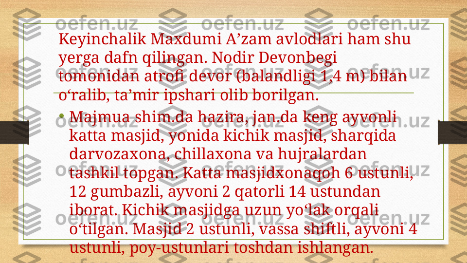 Keyinchalik Maxdumi Aʼzam avlodlari ham shu 
yerga dafn qilingan. Nodir Devonbegi 
tomonidan atrofi devor (balandligi 1,4 m) bilan 
oʻralib, taʼmir ipshari olib borilgan.
•
Majmua shim.da hazira, jan.da keng ayvonli 
katta masjid, yonida kichik masjid, sharqida 
darvozaxona, chillaxona va hujralardan 
tashkil topgan. Katta masjidxonaqoh 6 ustunli, 
12 gumbazli, ayvoni 2 qatorli 14 ustundan 
iborat. Kichik masjidga uzun yoʻlak orqali 
oʻtilgan. Masjid 2 ustunli, vassa shiftli, ayvoni 4 
ustunli, poy-ustunlari toshdan ishlangan.  