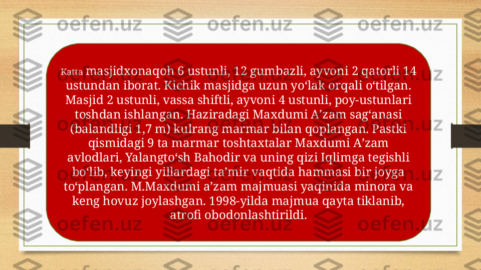 Katta  masjidxonaqoh 6 ustunli, 12 gumbazli, ayvoni 2 qatorli 14 
ustundan iborat. Kichik masjidga uzun yoʻlak orqali oʻtilgan. 
Masjid 2 ustunli, vassa shiftli, ayvoni 4 ustunli, poy-ustunlari 
toshdan ishlangan. Haziradagi Maxdumi Aʼzam sagʻanasi 
(balandligi 1,7 m) kulrang marmar bilan qoplangan. Pastki 
qismidagi 9 ta marmar toshtaxtalar Maxdumi Aʼzam 
avlodlari, Yalangtoʻsh Bahodir va uning qizi Iqlimga tegishli 
boʻlib, keyingi yillardagi taʼmir vaqtida hammasi bir joyga 
toʻplangan. M.Maxdumi aʼzam majmuasi yaqinida minora va 
keng hovuz joylashgan. 1998-yilda majmua qayta tiklanib, 
atrofi obodonlashtirildi. 