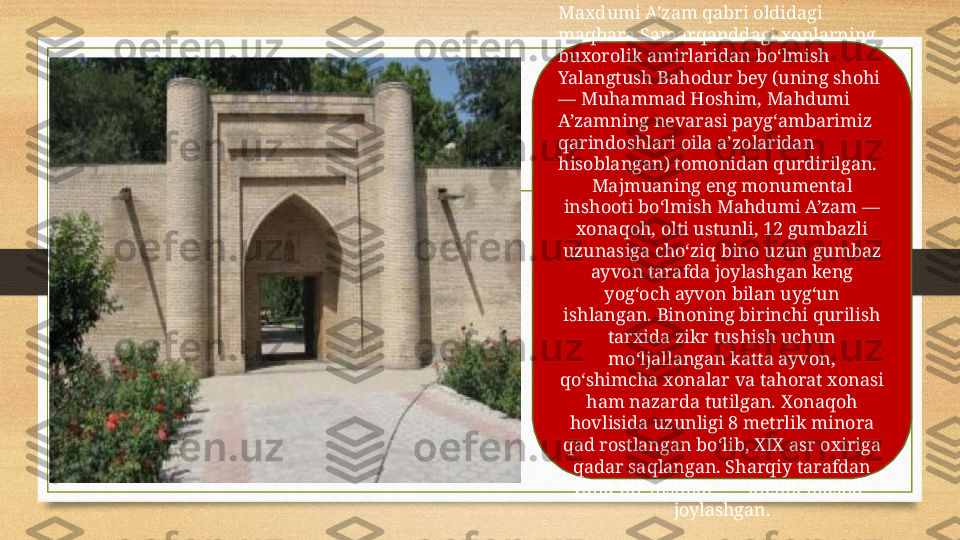 Maxdumi A’zam qabri oldidagi 
maqbara Samarqanddagi xonlarning 
buxorolik amirlaridan bo‘lmish 
Yalangtush Bahodur bey (uning shohi 
— Muhammad Hoshim, Mahdumi 
A’zamning nevarasi payg‘ambarimiz 
qarindoshlari oila a’zolaridan 
hisoblangan) tomonidan qurdirilgan.
Majmuaning eng monumental 
inshooti bo‘lmish Mahdumi A’zam — 
xonaqoh, olti ustunli, 12 gumbazli 
uzunasiga cho‘ziq bino uzun gumbaz 
ayvon tarafda joylashgan keng 
yog‘och ayvon bilan uyg‘un 
ishlangan. Binoning birinchi qurilish 
tarxida zikr tushish uchun 
mo‘ljallangan katta ayvon, 
qo‘shimcha xonalar va tahorat xonasi 
ham nazarda tutilgan. Xonaqoh 
hovlisida uzunligi 8 metrlik minora 
qad rostlangan bo‘lib, XIX asr oxiriga 
qadar saqlangan. Sharqiy tarafdan 
yana bir inshoot — “kichik masjid” 
joylashgan. 