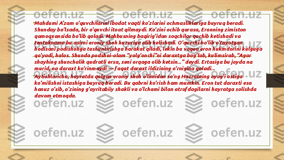 •
Mahdumi A’zam o‘quvchilarini ibodat vaqti ko‘zlarini ochmasliklariga buyruq beradi. 
Shunday bo‘lsada, bir o‘quvchi itoat qilmaydi. Ko‘zini ochib qarasa, Eronning zimiston 
qamoqxansida bo‘lib qoladi. Mahbusning baqirig‘idan soqchilar qochib ketishadi va 
tentaknamo bu asirni eroniy shoh huzuriga olib kelishadi. O‘quvchi bo‘lib o‘tayotgan 
hodisani podishohga tushuntirishga harakat qiladi, lekin bu voqea eron hukmdorini kulguga 
qo‘yadi, halos. Shunda podshoi-olam “yolg‘onchi”ni daraxtga bog‘lab, kulimsirab, “Agar 
shayhing shunchalik qudratli ersa, seni orqaga olib ketsin...” deydi. Ertasiga bu joyda na 
murid, na daraxt ko‘rinmaydi — faqat daraxt ildizining o‘rnigina qoladi...
•
Aytishlaricha, hayratda qolgan eroniy shoh o‘limidan so‘ng Hazratning oyog‘i ostiga 
ko‘milishni istashiga buyruq beradi. Bu qabrni ko‘rish ham mumkin. Eron tut daraxti esa 
hanuz o‘sib, o‘zining g‘ayritabiiy shakli va o‘lchami bilan atrofdagilarni hayratga solishda 
davom etmoqda. 