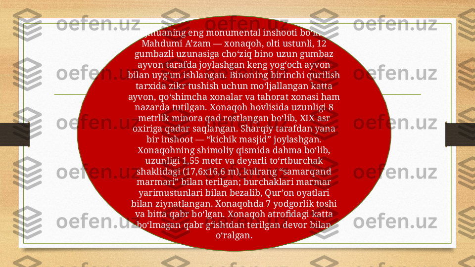 Majmuaning eng monumental inshooti bo‘lmish 
Mahdumi A’zam — xonaqoh, olti ustunli, 12 
gumbazli uzunasiga cho‘ziq bino uzun gumbaz 
ayvon tarafda joylashgan keng yog‘och ayvon 
bilan uyg‘un ishlangan. Binoning birinchi qurilish 
tarxida zikr tushish uchun mo‘ljallangan katta 
ayvon, qo‘shimcha xonalar va tahorat xonasi ham 
nazarda tutilgan. Xonaqoh hovlisida uzunligi 8 
metrlik minora qad rostlangan bo‘lib, XIX asr 
oxiriga qadar saqlangan. Sharqiy tarafdan yana 
bir inshoot — “kichik masjid” joylashgan. 
Xonaqohning shimoliy qismida dahma bo‘lib, 
uzunligi 1,55 metr va deyarli to‘rtburchak 
shaklidagi (17,6x16,6 m), kulrang “samarqand 
marmari” bilan terilgan; burchaklari marmar 
yarimustunlari bilan bezalib, Qur’on oyatlari 
bilan ziynatlangan. Xonaqohda 7 yodgorlik toshi 
va bitta qabr bo‘lgan. Xonaqoh atrofidagi katta 
bo‘lmagan qabr g‘ishtdan terilgan devor bilan 
o‘ralgan. 