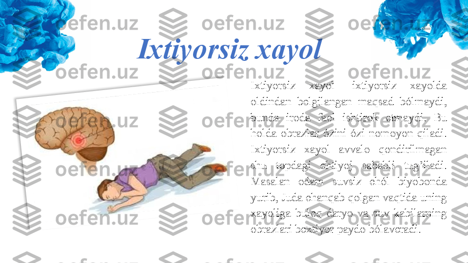 Ixtiyorsiz xayol
Ixtiyorsiz  xayol  -ixtiyorsiz  xayolda 
oldindan  belgilangan  maqsad  bólmaydi, 
bunda  iroda  faol  ishtirok  etmaydi.  Bu 
holda  obrazlar  ózini  ózi  nomoyon  qiladi. 
Ixtiyorsiz  xayol  avvalo  qondirilmagan 
shu  topdagi  ehtiyoj  sababli  tug’iladi. 
Masalan  odam  suvsiz  chól  biyobonda 
yurib, Juda chanqab qolgan vaqtida uning 
xayoliga  buloq  daryo  va  suv  kabilarning 
obrazlari bextiyor paydo bólaveradi.  