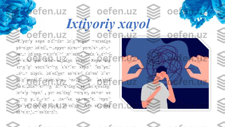 Ixtiyoriy xayol
Ixtiyoriy  xayol-oldindan  belgilangan  maqsadga 
yónalgan bóladi, muayyan obrazni yaratish uchun 
zarur  bólgan  materiallni  tanlash  ,  iroda  kuchini 
ishlatish  yóli  bilan  vujudga  keladi.  Xayolning 
kengligi  voqelikning  kishilar  xayoli  faoliyati 
uchun  obyekt  bóladigan  sohalari  doirasi  bilan 
belgilanadi.  Tabiatning  hozirgi  va  kelajak 
holati,odamlarning  ótmishdagi  va  kelajakdagi 
tarixiy  hayoti  ,  yer  ostidagi  marşlar,  osmon  va 
uning  yulduzlari  ,  texnika  va  san’at  hayoli 
faoliyati  uchun  obekt  bóladigan  Ana  shunday 
sohalar jumlasidandir.  