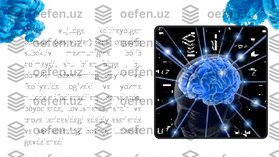 Xayol  vujudga  keltirayotgan 
obrazlar  (tasavurlar)  faqat  ongning 
subektiv  mazmunigina  bólib 
qolmaydi,  shu  bilan  birga  ,  bu 
obrazlar  odamlarning  hayirli  va 
faoliyatida  og’zaki  va  yozma 
nutqda  ifodlanadilar;  narsalarda, 
bóyoqlarda,  tovushlarda,  she’r  va 
proza  tariqasidagi  adabiy  asarlarda 
va  san’atlarning  boshqa  turlarida 
gavdalanadi 