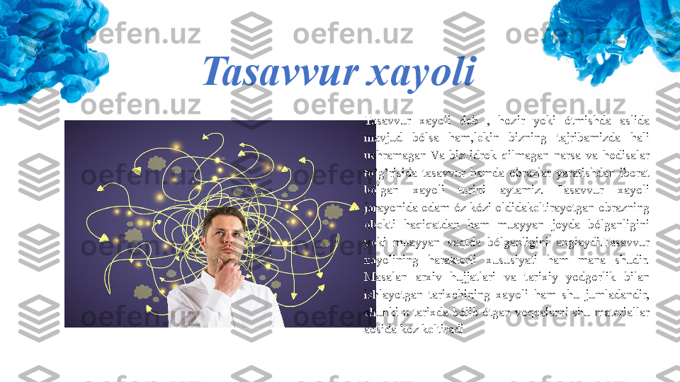 Tasavvur xayoli
Tasavvur  xayoli  deb  ,  hozir  yoki  ótmishda  aslida 
mavjud  bólsa  ham,lekin  bizning  tajribamizda  hali 
uchramagan  Va  biz  idrok  qilmagan  narsa  va  hodisalar 
to’g’risida  tasavvur  hamda  obrazlar  yaratishdan  iborat 
bólgan  xayoli  turini  aytamiz.  Tasavvur  xayoli 
jarayonida odam óz kózi oldidakeltirayotgan obrazning 
obekti  haqiqatdan  ham  muayyan  joyda  bólganligini 
yoki  muayyan  vaqtda  bólganligini  anglaydi.Tasavvur 
xayolining  harakterli  xususiyati  ham  mana  shudir. 
Masalan  arxiv  hujjatlari  va  tarixiy  yodgorlik  bilan 
ishlayotgan  tarixchining  xayoli  ham  shu  jumladandir, 
chunki  u  tarixda  bólib  ótgan  voqealarni  shu  materiallar 
aosida kóz keltiradi 