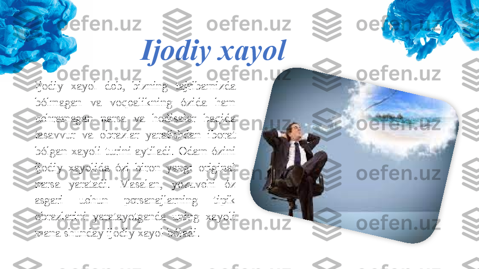 Ijodiy xayol
Ijodiy  xayol  deb,  bizning  tajribamizda 
bólmagan  va  voqealikning  ózida  ham 
uchramagan  narsa  va  hodisalar  haqida 
tasavvur  va  obrazlar  yaratishdan  iborat 
bólgan  xayoli  turini  aytiladi.  Odam  ózini 
ijodiy  xayolida  ózi  biron  yangı  original 
narsa  yaratadi.  Masalan,  yozuvchi  óz 
asgari  uchun  persanajlarning  tipik 
obrazlarini  yaratayotganda  uning  xayoli 
mana shunday ijodiy xayol bóladi.  