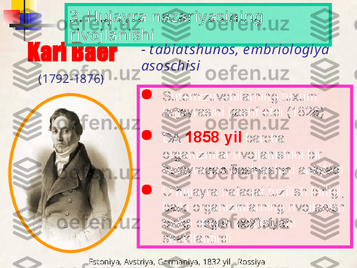 Karl Baer

Sutemizuvchilarning tuxum 
hujayrasini kashf etdi (1826).

DA   1858 yil   barcha 
organizmlar rivojlanishini bir 
hujayradan boshlashini aniqladi

U hujayra nafaqat tuzilish birligi, 
balki organizmlarning rivojlanish 
birligi degan pozitsiyani 
shakllantirdi.3. Hujay ra nazariy asining 
riv ojlanishi
- t abiat shunos, e mbriologiy a 
asoschisi
(1792-1876)
Estoniya, Avstriya, Germaniya, 1832 yil - Rossiya   