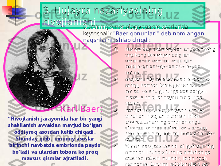 1. har qanday katta hayvonlar guruhining 
eng keng tarqalgan belgilari 
embrionda kamroq tarqalgan 
belgilarga qaraganda erta paydo 
bo'ladi;
2. eng umumiy belgilar shakllangandan 
so'ng, kamroq tarqalganlar paydo 
bo'ladi va shu guruhga xos bo'lgan 
maxsus belgilar paydo bo'lgunga 
qadar;
3. har qanday turdagi hayvonlarning 
embrioni rivojlanib borishi bilan 
boshqa turlarning embrionlariga 
o'xshab kamroq bo'ladi va ularning 
rivojlanishining keyingi bosqichlaridan 
o'tmaydi;
4. Yuqori darajada tashkil etilgan turning 
embrioni ibtidoiy turning embrioniga 
o'xshab ketishi mumkin, lekin hech 
qachon bu turning kattalar shakliga 
o'xshamaydi.3. Hujay ra nazariy asining 
riv ojlanishi
“ Rivojlanish jarayonida har bir yangi 
shakllanish avvaldan mavjud bo‘lgan 
oddiyroq asosdan kelib chiqadi. 
Shunday qilib, umumiy asoslar 
birinchi navbatda embrionda paydo 
bo'ladi va ulardan tobora ko'proq 
maxsus qismlar ajratiladi. U o'zining embriologiyaga oid asarlarida 
keyinchalik  " Baer qonunl ari "  deb nomlangan 
naqshl arni ishlab chiqdi:
Karl Baer:  