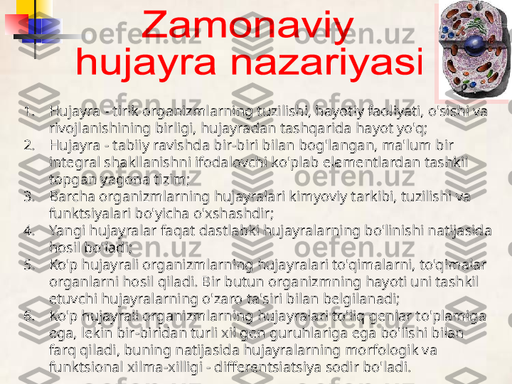 1. Hujayra - tirik organizmlarning tuzilishi, hayotiy faoliyati, o'sishi va 
rivojlanishining birligi, hujayradan tashqarida hayot yo'q;
2. Hujayra - tabiiy ravishda bir-biri bilan bog'langan, ma'lum bir 
integral shakllanishni ifodalovchi ko'plab elementlardan tashkil 
topgan yagona tizim;
3. Barcha organizmlarning hujayralari kimyoviy tarkibi, tuzilishi va 
funktsiyalari bo'yicha o'xshashdir;
4. Yangi hujayralar faqat dastlabki hujayralarning bo'linishi natijasida 
hosil bo'ladi;
5. Ko'p hujayrali organizmlarning hujayralari to'qimalarni, to'qimalar 
organlarni hosil qiladi. Bir butun organizmning hayoti uni tashkil 
etuvchi hujayralarning o'zaro ta'siri bilan belgilanadi;
6. Ko'p hujayrali organizmlarning hujayralari to'liq genlar to'plamiga 
ega, lekin bir-biridan turli xil gen guruhlariga ega bo'lishi bilan 
farq qiladi, buning natijasida hujayralarning morfologik va 
funktsional xilma-xilligi - differentsiatsiya sodir bo'ladi.  