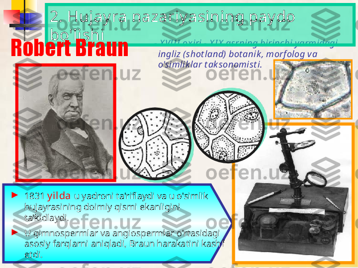 - X VI I I  oxiri - X I X  asrning birinchi yarmidagi 
ingliz (shot land) bot anik , morf olog va 
o'simlik lar t ak sonomist i.  
►
1831  y ilda  u yadroni ta'riflaydi va u o'simlik 
hujayrasining doimiy qismi ekanligini 
ta'kidlaydi.
►
U gimnospermlar va angiospermlar o'rtasidagi 
asosiy farqlarni aniqladi, Braun harakatini kashf 
etdi. 2. Hujay ra nazariy asining pay do 
bo'lishi
Robert Braun     