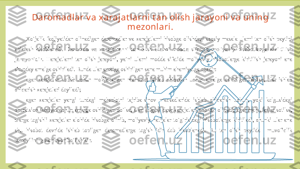 Daromadlar v a xarajat larni t an olish jaray oni v a uning 
mezonlari.
Х o`jalik  faoliyatidan  olinadigan  daromadlar  va  xarajatlarni  hisobga  olishdagi  asosiy  masala  ularni  tan  olish  paytini 
aniqlash  hisoblanadi.  Daromad  va  xarajatlarni  tan  olish  ularni  modda  sifatida  moliyaviy  hisobotlarga  kiri-tilish 
jarayonidir .  Harajatlarni  tan  olish  jarayoni,  ya`ni  ularni  modda  sifatida  moliyaviy  hisobotlarga  kiritilish  jarayoni  ana 
shunday amalga oshiriladi. Bunda ular amalga oshirilgan sana muhim ahamiyatga egadir:
agar  xarajatlar  sotish  uchun  mo`ljallangan  mahsulot  ishlab  chiqarish  uchun  amalga  oshirilgan  bo`lsa,  ular  ishlab 
chiqarish xarajatlari deyiladi;
agar  xarajatlar  yangi  turdagi  mahsulotni  tajriba-sinov  maqsadlarida  ishlab  chiqarish  uchun,  yoki  kelgusidagi 
operatsion  faoliyat  uchun  amalga  oshirilgan  bo`lsa,  ular  kelgusi  davr  xarajatlari  deb  tan  olinadi;  agar  mahsulotlar  sotilsa, 
ularga  tegishli  xarajatlar  alohida  hisobga  olinib,  moliyaviy  natijalar  to`g`risidagi  hisobotlarga  kiritiladi,  chunki  ular  ana 
shu  hisobot  davrida  ishlab  topilgan  daromadlarga  tegish-lidir  deb  hisoblanadi.  Bu  tan  olish  paytida    muvofiqlik 
tamoyilining namoyon bo`lishidir. 