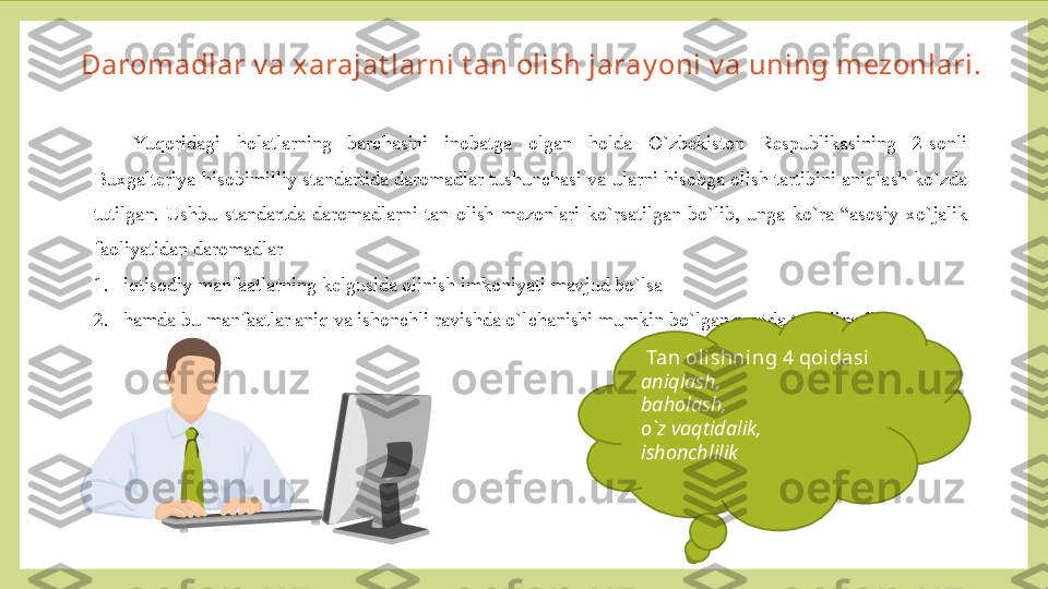 Daromadlar v a xarajat larni t an olish jaray oni v a uning mezonlari.
Yuqoridagi  holatlarning  barchasini  inobatga  olgan  holda  O`zbekiston  Respublikasining  2-sonli 
Buxgalteriya hisobimilliy standartida daromadlar tushunchasi va ularni hisobga olish tartibini aniqlash ko`zda 
tutilgan.  Ushbu  standartda  daromadlarni  tan  olish  mezonlari  ko`rsatilgan  bo`lib,  unga  ko`ra  “asosiy  xo`jalik 
faoliyatidan daromadlar 
1. iqtisodiy manfaatlarning kelgusida olinish imkoniyati mavjud bo`lsa
2. hamda bu manfaatlar aniq va ishonchli ravishda o`lchanishi mumkin bo`lgan paytda tan olinadi.  
Tan oli shni ng 4 qoidasi  
aniqlash,
baholash,
o`z vaqtidalik,
ishonchlilik   