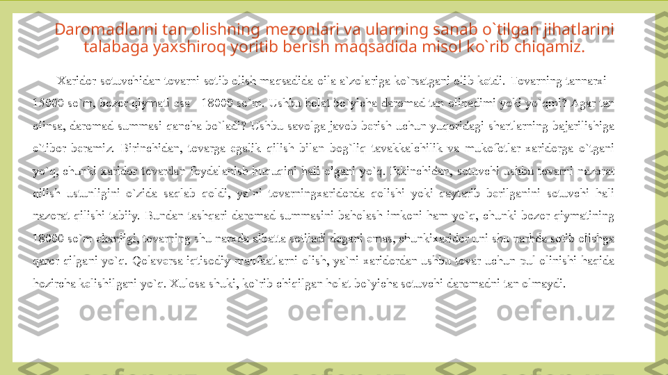 Daromadlarni tan olishning mezonlari va ularning sanab o`tilgan jihatlarini 
talabaga yaxshiroq yoritib berish maqsadida misol ko`rib chiqamiz.
Х aridor  sotuvchidan  tovarni  sotib  olish  maqsadida  oila  a`zolariga  ko`rsatgani  olib  ketdi.  Т ovarning tannarxi -
15000 so`m, bozor qiymati esa - 18000 so`m. Ushbu holat bo`yicha daromad tan olinadimi yoki yo`qmi? Agar tan 
olinsa,  daromad  summasi  qancha  bo`ladi?  Ushbu  savolga  javob  berish  uchun  yuqoridagi  shartlarning  bajarilishiga 
e`tibor  beramiz.  Birinchidan,  tovarga  egalik  qilish  bilan  bog`liq  tavakkalchilik  va  mukofotlar  xaridorga  o`tgani 
yo`q,  chunki  xaridor  tovardan  foydalanish  huquqini  hali  olgani  yo`q.  Ikkinchidan,  sotuvchi  ushbu  tovarni  nazorat 
qilish  ustunligini  o`zida  saqlab  qoldi,  ya`ni  tovarningxaridorda  qolishi  yoki  qaytarib  berilganini  sotuvchi  hali 
nazorat  qilishi  tabiiy.  Bundan  tashqari  daromad  summasini  baholash  imkoni  ham  yo`q,  chunki  bozor  qiymatining 
18000 so`m ekanligi, tovarning shu narxda albatta sotiladi degani emas, chunkixaridor uni shu narhda sotib olishga 
qaror  qilgani  yo`q.  Qolaversa  iqtisodiy  manfaatlarni  olish,  ya`ni  xaridordan  ushbu  tovar  uchun  pul  olinishi  haqida 
hozircha kelishilgani yo`q.  Х ulosa shuki, ko`rib chiqilgan holat bo`yicha sotuvchi daromadni tan olmaydi. 