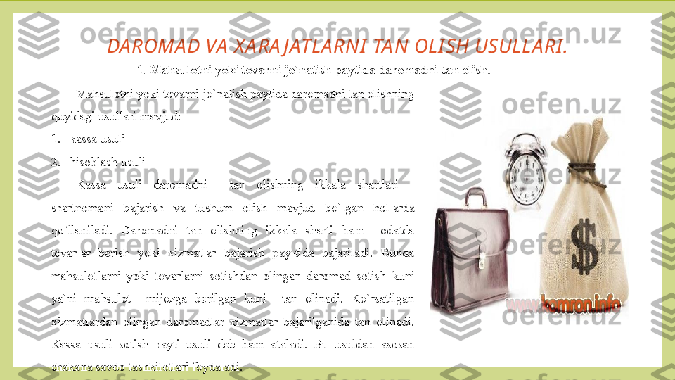 DA ROMA D VA  X A RA J ATLA RNI  TA N OLI SH USULLA RI .
1. Mahsulotni yoki tovarni jo`natish paytida daromadni tan olish.
Mahsulotni yoki tovarni jo`natish paytida daromadni tan olishning 
quyidagi usullari mavjud:
1. kassa usuli
2. hisoblash usuli
Kassa  usuli  daromadni    tan  olishning  ikkala  shartlari  - 
shartnomani  bajarish  va  tushum  olish  mavjud  bo`lgan  hollarda 
qo`llaniladi.  Daromadni  tan  olishning  ikkala  sharti  ham    odatda 
tovarlar  berish  yoki  xizmatlar  bajarish  pay-tida  bajariladi.  Bunda 
mahsulotlarni  yoki  tovarlarni  sotishdan  olingan  daromad  sotish  kuni 
ya`ni  mahsulot    mijozga  berilgan  kuni    tan  olinadi.  Ko`rsatilgan 
xizmatlardan  olingan  daromadlar  xizmatlar  bajarilganida  tan  olinadi. 
Kassa  usuli  sotish  payti  usuli  deb  ham  ataladi.  Bu  usuldan  asosan 
chakana savdo tashkilotlari foydaladi. 