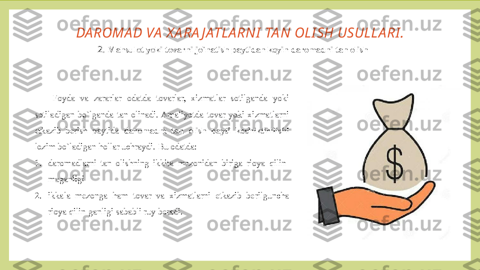 DA ROMA D VA  X A RA J ATLA RNI  TA N OLI SH USULLA RI .
2.  Mahsulot yoki tovarni jo`natish paytidan keyin daromadni tan olish
Foyda  va  zararlar  odatda  tovarlar,  xizmatlar  sotilganda  yoki 
sotiladigan  bo`lganda  tan  olinadi. Amaliyotda  tovar  yoki  xizmatlarni 
etkazib  berish  paytida  daromadni  tan  olish  payti  kechiktirilishi  
lozim bo`ladigan hollar uchraydi.  Bu odatda:
1. daromadlarni  tan  olishning  ikkita  mezonidan  biriga  rioya  qilin-
maganligi
2. ikkala  mezonga  ham  tovar  va  xizmatlarni  etkazib  berilguncha 
rioya qilin-ganligi sababli ruy beradi. 