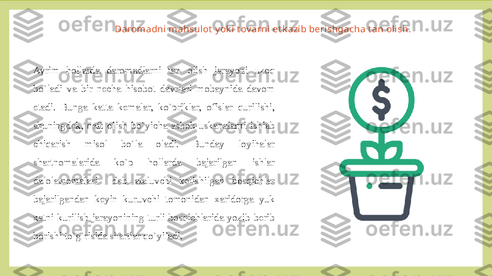 Daromadni mahsul ot  y ok i t ov arni et k azib berishgacha t an olish.
Ayrim  hollarda  daromadlarni  tan  olish  jarayoni  uzoq 
bo`ladi  va  bir  necha  hisobot  davrlari  mobaynida  davom 
etadi.  Bunga  katta  kemalar,  ko`priklar,  ofislar  qurilishi, 
shuningdek,  neft  olish  bo`yicha  asbob-uskanalarni  ishlab 
chiqarish  misol  bo`la  oladi.  Bunday  loyihalar 
shartnomalarida  ko`p  hollarda  bajarilgan  ishlar 
dalolatnomalari    deb  ataluvchi  kelishilgan  bosqichlar 
bajarilgandan  keyin  kuruvchi  tomonidan  xaridorga  yuk 
xatni  kurilish  jarayonining  turli  bosqichlarida  yozib  berib 
borishi to`g`risida shartlar qo`yiladi. 