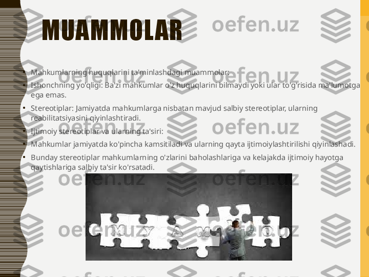 MUAMMOL AR
•
Mahkumlarning huquqlarini ta'minlashdagi muammolar:
•
Ishonchning yo'qligi: Ba'zi mahkumlar o'z huquqlarini bilmaydi yoki ular to'g'risida ma'lumotga 
ega emas.
•
Stereotiplar: Jamiyatda mahkumlarga nisbatan mavjud salbiy stereotiplar, ularning 
reabilitatsiyasini qiyinlashtiradi.
•
Ijtimoiy stereotiplar va ularning ta'siri:
•
Mahkumlar jamiyatda ko'pincha kamsitiladi va ularning qayta ijtimoiylashtirilishi qiyinlashadi.
•
Bunday stereotiplar mahkumlarning o'zlarini baholashlariga va kelajakda ijtimoiy hayotga 
qaytishlariga salbiy ta'sir ko'rsatadi. 