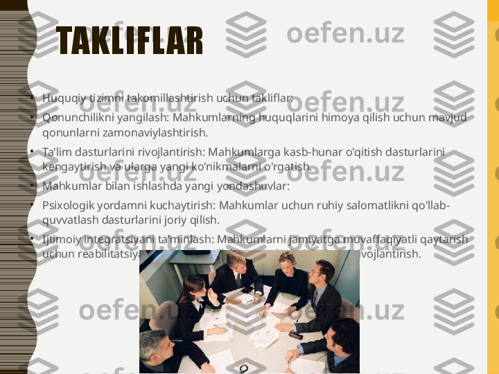 TAKLIFL AR
•
Huquqiy tizimni takomillashtirish uchun takliflar:
•
Qonunchilikni yangilash: Mahkumlarning huquqlarini himoya qilish uchun mavjud 
qonunlarni zamonaviylashtirish.
•
Ta'lim dasturlarini rivojlantirish: Mahkumlarga kasb-hunar o'qitish dasturlarini 
kengaytirish va ularga yangi ko'nikmalarni o'rgatish.
•
Mahkumlar bilan ishlashda yangi yondashuvlar:
•
Psixologik yordamni kuchaytirish: Mahkumlar uchun ruhiy salomatlikni qo'llab-
quvvatlash dasturlarini joriy qilish.
•
Ijtimoiy integratsiyani ta'minlash: Mahkumlarni jamiyatga muvaffaqiyatli qaytarish 
uchun reabilitatsiya va ijtimoiy qo'llab-quvvatlash tizimlarini rivojlantirish. 