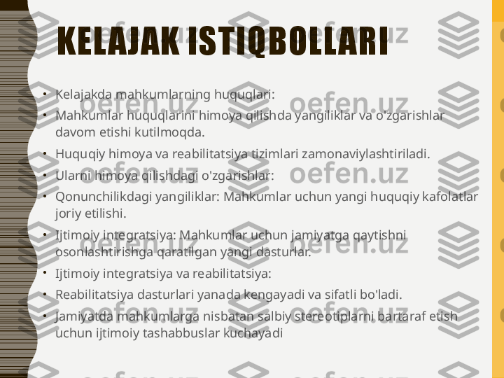 KEL A JAK ISTIQBOLL ARI
•
Kelajakda mahkumlarning huquqlari:
•
Mahkumlar huquqlarini himoya qilishda yangiliklar va o'zgarishlar 
davom etishi kutilmoqda.
•
Huquqiy himoya va reabilitatsiya tizimlari zamonaviylashtiriladi.
•
Ularni himoya qilishdagi o'zgarishlar:
•
Qonunchilikdagi yangiliklar: Mahkumlar uchun yangi huquqiy kafolatlar 
joriy etilishi.
•
Ijtimoiy integratsiya: Mahkumlar uchun jamiyatga qaytishni 
osonlashtirishga qaratilgan yangi dasturlar.
•
Ijtimoiy integratsiya va reabilitatsiya:
•
Reabilitatsiya dasturlari yanada kengayadi va sifatli bo'ladi.
•
Jamiyatda mahkumlarga nisbatan salbiy stereotiplarni bartaraf etish 
uchun ijtimoiy tashabbuslar kuchayadi 