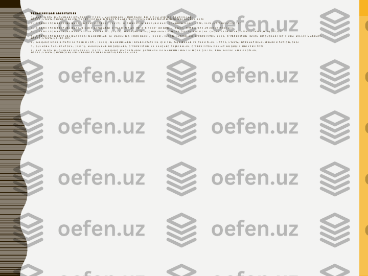 F O Y D A L A N I L G A N   A D A B I Y O T L A R
1 .   B M T   I N S O N   H U Q U Q L A R I   K E N G A S H I .   ( 1 9 8 9 ) .   M A H K U M L A R   H U Q U Q L A R I   B O ' Y I C H A   A S O S I Y   T A M O Y I L L A R .  
H T T P S : / / W W W . O H C H R . O R G / E N / P R O F E S S I O N A L I N T E R E S T / P A G E S / B A S I C P R I N C I P L E S T R E A T M E N T O F P R I S O N E R S . A S P X
2 .   O ' Z B E K I S T O N   R E S P U B L I K A S I   J I N O Y A T   K O D E K S I .   ( 2 0 1 7 ) .   O ' Z B E K I S T O N   R E S P U B L I K A S I   Q O N U N C H I L I G I .   H T T P : / / L E X . U Z / D O C S / 2 6 2 1 1 8 1
3 .   O ' Z B E K I S T O N   R E S P U B L I K A S I   " J I N O I Y   J A Z O L A R N I   O ' T A S H   T I Z I M I   T O ' G ' R I S I D A "   Q O N U N I .   ( 2 0 2 0 ) .   H T T P : / / L E X . U Z / D O C S / 5 8 0 1 2 0 0
4 .   O ' Z B E K I S T O N   R E S P U B L I K A S I   A D L I Y A   V A Z I R L I G I .   ( 2 0 2 3 ) .   M A H K U M L A R   H U Q U Q L A R I N I   H I M O Y A   Q I L I S H   B O ' Y I C H A   C H O R A - T A D B I R L A R .   H T T P S : / / W W W . M I N J U S T . U Z /
5 .   O ' Z B E K I S T O N   R E S P U B L I K A S I D A G I   M A H K U M L A R   V A   U L A R N I N G   H U Q U Q L A R I .   ( 2 0 2 2 ) .   I N S O N   H U Q U Q L A R I   O ' Z B E K I S T O N   2 0 2 2 .   O ' Z B E K I S T O N   I N S O N   H U Q U Q L A R I   B O ' Y I C H A   M I L L I Y   M A R K A Z I .  
H T T P S : / / W W W . U Z H R C . U Z /
6 .   X A L Q A R O   R E A B I L I T A T S I Y A   T A S H K I L O T I .   ( 2 0 2 1 ) .   M A H K U M L A R N I   R E A B I L I T A T S I Y A   Q I L I S H :   T A J R I B A L A R   V A   T A K L I F L A R .   H T T P S : / / W W W . I N T E R N A T I O N A L R E H A B I L I T A T I O N . O R G /
7 .   G U L N O R A   T A S H K E N T O V A .   ( 2 0 2 1 ) .   M A H K U M L A R   H U Q U Q L A R I :   O ' Z B E K I S T O N   V A   X A L Q A R O   T A J R I B A L A R .   O ' Z B E K I S T O N   D A V L A T   H U Q U Q I Y   U N I V E R S I T E T I .
8 .   B M T   I N S O N   H U Q U Q L A R I   K E N G A S H I .   ( 2 0 1 5 ) .   X A L Q A R O   J I N O Y A T L A R N I   J A Z O L A S H   V A   M A H K U M L A R N I   H I M O Y A   Q I L I S H :   E N G   Y A X S H I   A M A L I Y O T L A R .  
H T T P S : / / W W W . O H C H R . O R G / E N / H R B O D I E S / U P R / P A G E S / U P R M A I N . A S P X 