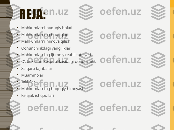 REJA: 
•
Mahkumlarni huquqiy holati
•
Mahkumlarning huquqlari
•
Mahkumlarni himoya qilish
•
Qonunchilikdagi yangiliklar
•
Mahkumlarning ijtimoiy reabilitatsiyasi
•
O'zbekiston Respublikasidagi qonunchilik
•
Xalqaro tajribalar
•
Muammolar
•
Takliflar
•
Mahkumlarning huquqiy himoyasi
•
Kelajak istiqbollari 