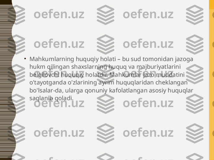 •
Mahkumlarning huquqiy holati – bu sud tomonidan jazoga 
hukm qilingan shaxslarning huquq va majburiyatlarini 
belgilovchi huquqiy holatdir. Mahkumlar jazo muddatini 
o'tayotganda o'zlarining ayrim huquqlaridan cheklangan 
bo'lsalar-da, ularga qonuniy kafolatlangan asosiy huquqlar 
saqlanib qoladi. 