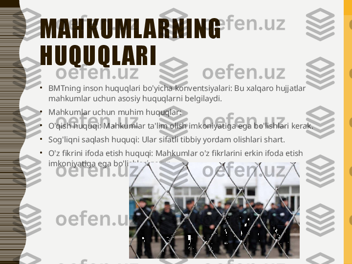 MAHKUML ARNING 
HUQUQL ARI
•
BMTning inson huquqlari bo'yicha konventsiyalari: Bu xalqaro hujjatlar 
mahkumlar uchun asosiy huquqlarni belgilaydi.
•
Mahkumlar uchun muhim huquqlar:
•
O'qish huquqi: Mahkumlar ta'lim olish imkoniyatiga ega bo'lishlari kerak.
•
Sog'liqni saqlash huquqi: Ular sifatli tibbiy yordam olishlari shart.
•
O'z fikrini ifoda etish huquqi: Mahkumlar o'z fikrlarini erkin ifoda etish 
imkoniyatiga ega bo'lishlari zarur. 