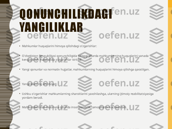 QONUNCHILIKDAGI 
YANGILIKL AR
•
Mahkumlar huquqlarini himoya qilishdagi o'zgarishlar:
•
O'zbekiston Respublikasi qonunchiligida so'nggi yillarda mahkumlarning huquqlarini yanada 
kengaytirish maqsadida o'zgarishlar kiritildi.
•
Yangi qonunlar va normativ hujjatlar, mahkumlarning huquqlarini himoya qilishga qaratilgan.
•
Yangiliklarning ahamiyati:
•
Ushbu o'zgarishlar mahkumlarning sharoitlarini yaxshilashga, ularning ijtimoiy reabilitatsiyasiga 
yordam beradi.
•
Mahkumlar bilan muomala qilishda insonparvarlik tamoyillarini kuchaytiradi. 