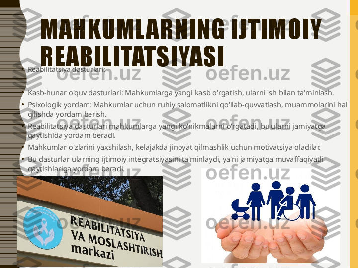 MAHKUML ARNING IJTIMOIY 
REABILITATSIYASI
•
Reabilitatsiya dasturlari:
•
Kasb-hunar o'quv dasturlari: Mahkumlarga yangi kasb o'rgatish, ularni ish bilan ta'minlash.
•
Psixologik yordam: Mahkumlar uchun ruhiy salomatlikni qo'llab-quvvatlash, muammolarini hal 
qilishda yordam berish.
•
Reabilitatsiya dasturlari mahkumlarga yangi ko'nikmalarni o'rgatadi, bu ularni jamiyatga 
qaytishida yordam beradi.
•
Mahkumlar o'zlarini yaxshilash, kelajakda jinoyat qilmashlik uchun motivatsiya oladilar.
•
Bu dasturlar ularning ijtimoiy integratsiyasini ta'minlaydi, ya'ni jamiyatga muvaffaqiyatli 
qaytishlariga yordam beradi . 