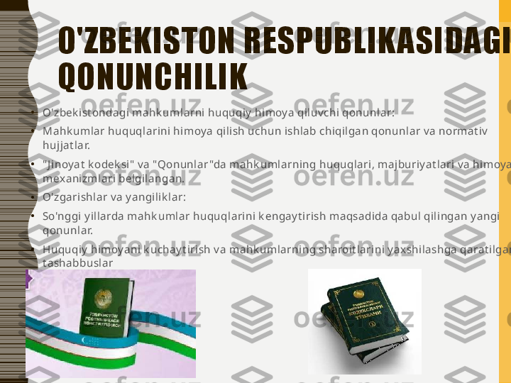 O'ZBEKISTON RESPUBLIK ASIDAGI 
QONUNCHILIK
•
O'zbek ist ondagi mahk umlarni huquqiy  himoy a qiluv chi qonunlar:
•
Mahk umlar huquqlarini himoy a qilish uchun ishlab chiqilgan qonunlar v a normat iv  
hujjat lar.
•
" J inoy at  k odek si"  v a " Qonunlar "da mahk umlarning huquqlari, majburiy at lari v a himoy a 
mexanizmlari belgilangan.
•
O'zgarishlar v a y angilik lar:
•
So'nggi y illarda mahk umlar huquqlarini k engay t irish maqsadida qabul qilingan y angi 
qonunlar.
•
Huquqiy  himoy ani k uchay t irish v a mahk umlarning sharoit larini y axshilashga qarat ilgan 
t ashabbuslar 