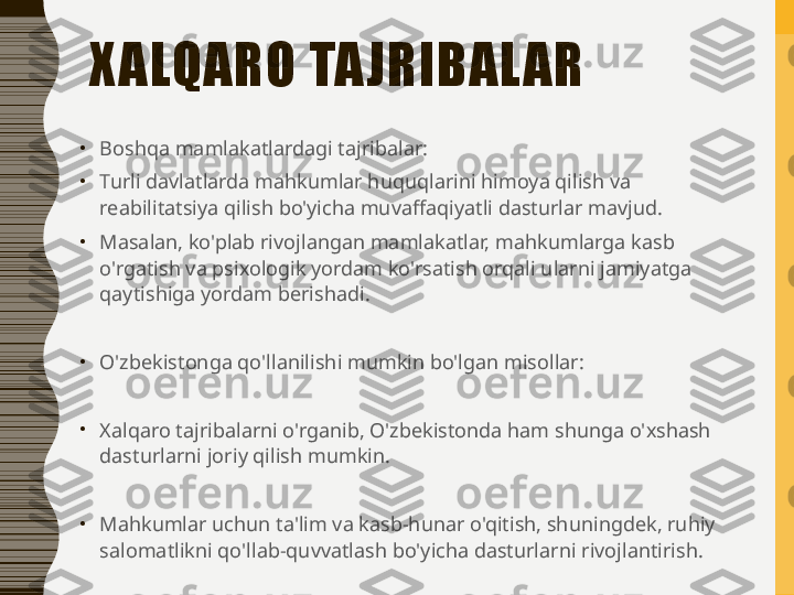 X ALQARO TA JRIBAL AR
•
Boshqa mamlakatlardagi tajribalar:
•
Turli davlatlarda mahkumlar huquqlarini himoya qilish va 
reabilitatsiya qilish bo'yicha muvaffaqiyatli dasturlar mavjud.
•
Masalan, ko'plab rivojlangan mamlakatlar, mahkumlarga kasb 
o'rgatish va psixologik yordam ko'rsatish orqali ularni jamiyatga 
qaytishiga yordam berishadi.
•
O'zbekistonga qo'llanilishi mumkin bo'lgan misollar:
•
Xalqaro tajribalarni o'rganib, O'zbekistonda ham shunga o'xshash 
dasturlarni joriy qilish mumkin.
•
Mahkumlar uchun ta'lim va kasb-hunar o'qitish, shuningdek, ruhiy 
salomatlikni qo'llab-quvvatlash bo'yicha dasturlarni rivojlantirish. 