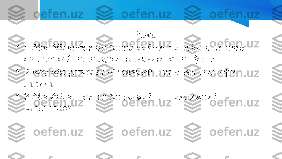 •
Режа:
•
1.Абу Абдуллоҳ ал-Хоразмийнинг илк ўрта асрлар 
фалсафий тафаккури тарихида тутган ўрни.
•
2.Абу Абдуллоҳ ал-Хоразмий – илмлар таснифи 
ҳақида.
•
3.Абу Абдуллоҳ ал-Хоразмийнинг ижтимоий 
қарашлари. 