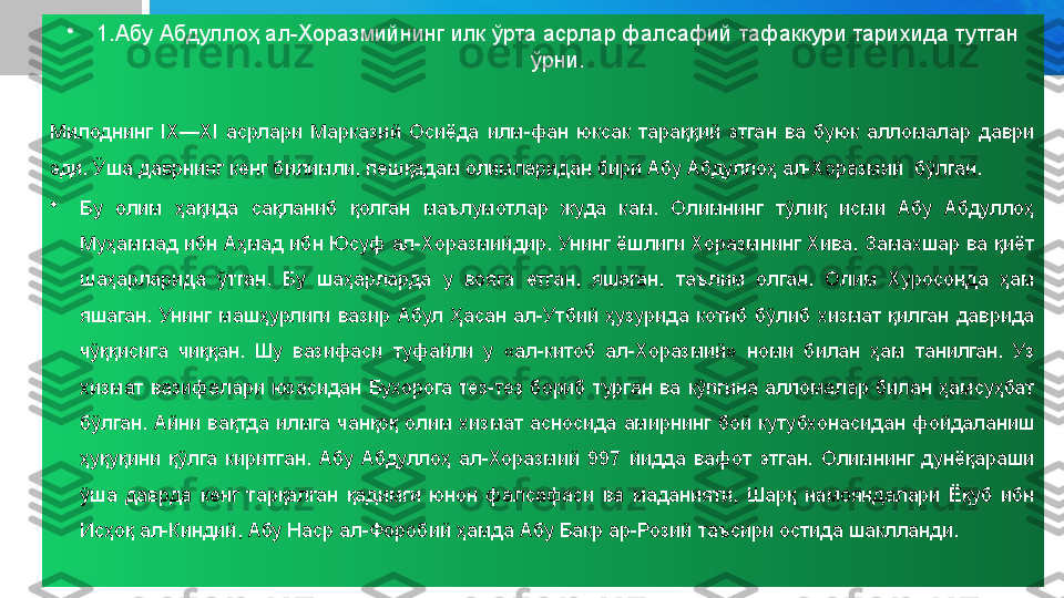 •
1.Абу Абдуллоҳ ал-Хоразмийнинг илк ўрта асрлар фалсафий тафаккури тарихида тутган 
ўрни.
Милоднинг  IX—XI  асрлари  Марказий  Осиёда  илм-фан  юксак  тараққий  этган  ва  буюк  алломалар  даври 
эди. Ўша даврнинг кенг билимли, пешқадам олимларидан бири Абу Абдуллоҳ ал-Хоразмий  бўлган.
•
Бу  олим  ҳақида  сақланиб  қолган  маълумотлар  жуда  кам.  Олимнинг  тўлиқ  исми  Абу  Абдуллоҳ 
Муҳаммад ибн Аҳмад ибн Юсуф ал-Хоразмийдир. Унинг ёшлиги Хоразмнинг Хива, Замахшар ва қиёт 
шаҳарларида  ўтган.  Бу  шаҳарларда  у  вояга  етган,  яшаган,  таълим  олган.  Олим  Хуросонда  ҳам 
яшаган.  Унинг  машҳурлиги  вазир  Абул  Ҳасан  ал-Утбий  ҳузурида  котиб  бўлиб  хизмат  қилган  даврида 
чўққисига  чиққан.  Шу  вазифаси  туфайли  у  «ал-китоб  ал-Хоразмий»  номи  билан  ҳам  танилган.  Уз 
хизмат  вазифалари  юзасидан  Бухорога  тез-тез  бориб  турган  ва  кўпгина  алломалар  билан  ҳамсуҳбат 
бўлган.  Айни  вақтда  илмга  чанқоқ  олим  хизмат  асносида  амирнинг  бой  кутубхонасидан  фойдаланиш 
ҳуқуқини  қўлга  киритган.  Абу  Абдуллоҳ  ал-Хоразмий  997  йидда  вафот  этган.  Олимнинг  дунёқараши 
ўша  даврда  кенг  тарқалган  қадимги  юнон  фалсафаси  ва  маданияти,  Шарқ  намояндалари  Ёқуб  ибн 
Исҳоқ ал-Киндий, Абу Наср ал-Форобий ҳамда Абу Бакр ар-Розий таъсири остида шаклланди. 