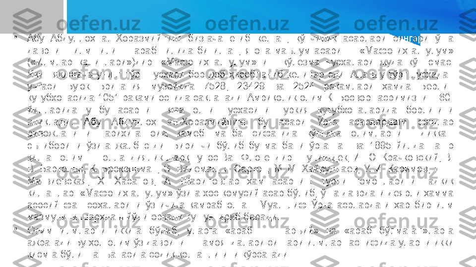 •
Абу  Абдуллоҳ  ал-Хоразмийнинг  бизгача  етиб  келган,  кўпчилик  асарлари  сингари  ўша 
даврнинг  илм  тили  —  араб  тилида  битилган,  ягона  маълум  асари  —  «Мафотиҳ  ал-улум» 
(«Илмлар  калитлари»)дир.  «Мафотиҳ  ал-улум»нинг  қўлёзма  нусхалари  жуда  кўп  эмас. 
Яқин-яқингача  унинг  тўрт  нусхаси  бор  деб  ҳисобланиб  келинар  эди.  Ана  шу  тўрт  нусхадан 
учтаси  Буюк  Британия  музейида  7528,  23429  ва  2524  рақамлари  ҳамда  Берлин 
кутубхонасида 1051 рақами остида сақланади. Амриқолик олим К. Босворт асримизнинг 60-
йилларида  ушбу  асарнинг  яна  олти  нусхасини  Туркия  кутубхоналарида  борлигини 
аниқлади.  Абу  Абдуллоҳ  ал-Хоразмийнинг  бу  асари  Ўрта  асарлардаги  фанлар 
ривожланиши  тарихига  оид  камёб  манба  сифатида  кўпгина  олимларнинг  диққат-
эътиборини  ўзига  жалб  этди.  Биринчи  бўлиб  бу  манбани  ўрганган  ва  1895  йилда  нашр 
қилган олим — голландиялик шарқшунос Ван Флотендир. Шунингдек, И. Ю. Крачковский, В. 
В.  Бартольд,  К. Брокельман,  Э.  Видеман,  Г. Сартон, М. М.  Хайруллаев, У. И.  Каримов, Г.  П. 
Матвиевская,  Ҳ.  Ҳасанов,  А.  Шариповлар  ҳам  асарнинг  турли  томонларини  тадқиқ 
қилганлар. «Мафотиҳ ал-улум» ўзига хос қомусий асар бўлиб, ўша даврдаги деярли ҳамма 
асосий  фан  соҳаларини  ўз  ичига  қамраб  олган.  Муал-лиф  Ўрта  асрлардаги  ҳар  бир  илм 
мазмунини шарҳлаш йўли орқали тушунтириб беради.
•
Олим  илмларни  иккига  бўлиб,  уларга  «араб  —  шаръий»  ва  «араб  бўлмаган»ларга 
ажратади Бу ҳол олим ўз даврининг намояндалари сингари илмлар таснифида уларни икки 
қисмга бўлиш анъанасига содиқ қолганлигини кўрсатади. 