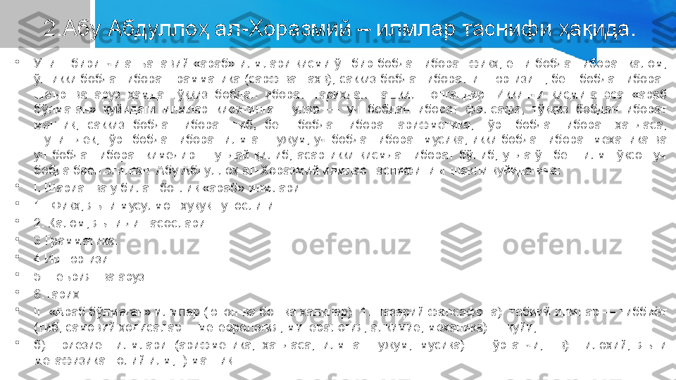 2.Абу Абдуллоҳ ал-Хоразмий – илмлар таснифи ҳақида.
•
Унинг  биринчи  анъанавий  «араб» илмлари қисми ўн бир бобдан иборат фиқҳ,  етти бобдан  иборат калом, 
ўн икки бобдан иборат грамматика (сарф ва наҳв), саккиз бобдан иборат иш юргизиш, беш бобдан иборат 
шеър  ва  аруз  ҳамда  тўққиз  бобдан  иборат  тарихдан  ташкил  топгандир.  Иккинчи  қисмига  эса  «араб 
бўлмаган»  қуйидаги  илмлар  киритилган:  улар  —  уч  бобдан  иборат  фалсафа,  тўққиз  бобдан  иборат 
мантиқ,  саккиз  бобдан  иборат  тиб,  беш  бобдан  иборат  арифметика,  тўрт  бобдан  иборат  ҳандаса, 
шунингдек,  тўрт  бобдан  иборат  илм  ан-нужум,  уч  бобдан  иборат  мусиқа,  икки бобдан  иборат механика  ва 
уч  бобдан  иборат  кимёдир.  Шундай  қилиб,  асар  икки  қисмдан  иборат  бўлиб,  унда  ўн  беш  илм  тўқсон  уч 
бобда баён этилган. Абу Абдуллоҳ ал-Хоразмий илмлар таснифининг шакли қуйидагича:
•
I. Шариат ва у билан боғлиқ «араб» илмлари:
•
1.  Фиқҳ, яъни мусулмон ҳуқуқшунослиги.
•
2. Калом, яъни дин асослари.
•
3.Грамматика.
•
4.Иш юргизиш.
•
5.Шеърият ва аруз.
•
6.Тарих.
•
II. «Араб бўлмаган» илмлар (юнон ва бошқа халқлар): 1. Назарий фалсафа: а)  табиий илмлар — тиббиёт 
(тиб, самовий ҳодисалар —метеорология, минералогия, алкимиё, механика) — қуйи;
•
б)    риёзиёт  илмлари  (арифметика,  ҳандаса,  илм  ан-нужум,  мусиқа)  —  ўртанчи;    в)    илоҳий,  яъни 
метафизика - олий илм; г) мантиқ. 