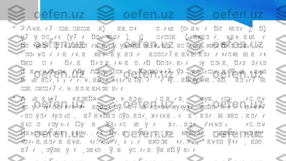 •
2.Амалий  фалсафа:  а)    ахлоқ  —  этика  (одамни  бошқариш);  б) 
уйшунослик  (уйни  бошқариш);  в)    сиёсат  (шаҳарни,  мамлакатни 
бошқариш).  «Мафотиҳ  ал-улум»да  илмлар  таснифи  ҳар  бир  фаннинг 
предметини аниқлаш ҳамда уларнинг асосий атамаларини қисқа ва аниқ 
баён  этиш  билан  биргалиқда  олиб  борилади.  Бу  ерда,  биз  зикр 
этганимиздек,  Абу  Абдуллоҳ  ал-Хоразмий  ўз  таснифида  ўша  давр 
анъанаси,  яъни  илмларни  иккига  бўлишни  қўллаб-қувватлаб,  шаръий  ва 
фалсафий илмларга ажратади.
•
Анъанавий  «араб»  илмлари  деганда,  муаллиф  ислом 
қонуншунослигининг  асоси  бўлган  ва  ислом  ҳуқуқи  посбонининг  доимий 
дастури  қуръон,  пайғамбар  сўзлари,  ҳикматли  гаплари  ва  ҳаётларини 
акс  эттирувчи  Суннат,  Ҳадис  ва  унинг  хиллари;  Ижмоъ  —  ислом 
жамоасининг  якдиллик  билан  тан  олган  қарори;  шариат  қонун-
қоидаларига  амал  қилишни,  яъни  таҳорат  қилиш,  намоз  ўқиш,  азон 
айтиш, рўза тутиш, закот тўлаш устида тўхтаб ўтади. 