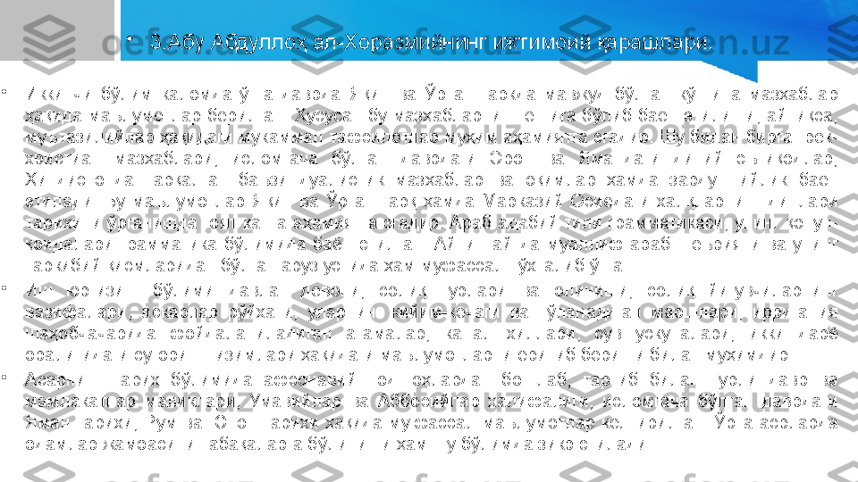 •
3.Абу Абдуллоҳ ал-Хоразмийнинг ижтимоий қарашлари.
•
Иккинчи  бўлим  каломда  ўша  даврда  Яқин  ва  Ўрта  Шаркда  мавжуд  бўлган  кўпгина  мазҳаблар 
ҳақида  маълумотлар  берилган.  Хусусан  бу  мазҳабларнинг  еттига  бўлиб  баён  этилиши,  айниқса, 
муътазилийлар ҳақидаги мукаммал тафсилотлар муҳим аҳамиятга эгадир. Шу билан бирга грек-
христиан  мазҳаблари,  исломгача  бўлган  даврдаги  Эрон  ва  Ямандаги  диний  эътиқодлар, 
Ҳиндистонда  тарқалган  баъзи  дуалистик  мазҳаблар  ва  оқимлар  ҳамда  зардуштийлик  баён 
этилади.  Бу  маълумотлар  Яқин  ва  Ўрта  Шарқ  ҳамда  Марказий  Осиёдаги  халқларнинг  динлари 
тарихини ўрганишда ғоят катта аҳамиятга эгадир. Араб адабий тили грамматикаси, унинг қонун-
қоидалари  грамматика  бўлимида  баён  этилган.  Айни  пайтда  муаллиф  араб  шеърияти  ва  унинг 
таркибий қисмларидан бўлган аруз устида ҳам муфассал тўхталиб ўтган.
•
Иш  юргизиш  бўлими  давлат  девони,  солиқ  турлари  ва  олиниши,  солиқ  йиғувчиларнинг 
вазифалари,  аскарлар  рўйхати,  уларнинг  кийим-кечаги  ва  тўланадиган  маошлари,  ирригация 
шаҳобчачарида  фойдаланиладиган  атамалар,  канал  хиллари,  сув  ускуналари,  икки  дарё 
оралиғидаги суғориш тизимлари ҳақидаги маълумотларни ёритиб бериши билан муҳимдир.
•
Асарнинг  тарих  бўлимида  афсонавий  подшоҳлардан  бошлаб,  тартиб  билан  турли  давр  ва 
мамлакатлар  маликлари,  Умавийлар  ва  Аббосийлар  халифалиги,  исломгача  бўлган  даврдаги 
Яман  тарихи,  Рум  ва  Юнон  тарихи  ҳақида  му.фассал  маълумотлар  келтирилган.  Ўрта  асрларда 
одамлар жамоасини табақаларга бўлиниши ҳам шу бўлимда зикр этилади. 