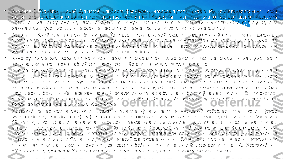 •
Анъанавий  бўлмаган  -  “араб  бўлмаган”  илмларга  фалсафани  назарда  тутади.  Унда  ушбу  илм  атамаларининг  шарҳи 
билан  бир  қаторда  илмлар  таснифи  масаласи  ёритилган.  Арастунинг  мантиққа  оид  китоблари  шарҳи  Хоразмий 
асарининг  мантиқ  бўлимида  ўз  аксини  топади.  Унда  муаллиф  Яқин  ва  Ўрта  Шарқ  ҳамда  Марказий  Осиёдаги  ушбу  илм 
ҳақидаги маълумотлар, олдинга сурилган ажойиб ғоялардан фойдаланиб, уларни янада бойитди.
•
Асарнинг  табиий  илмларга  оид  бўлимлари  Ўрта  аср  Шарқида  илмий  юксалиш  даражасини  ўрганиш  нуктаи  назаридан 
ниҳоятда маълумотларга бойдир. Тибга оид бўлимда касалликлар, содда ва мурак каб дорилар ҳақидаги маълумотлар 
келтирилган.  Ушбу  бўлимда  ўша  давр  табобатида  маълум  бўлган  ва  кенг  тарқалган  мижоз  ҳамда  қон  томири  урушига 
қараб касалликни аниқлаш тўғрисидаги нодир тавсифлар берилган.
•
Кимё  бўлимида  ҳам  Хоразмий  Ўрта  аср  Шарқидаги  кимёвий  билимлар  ҳақида  ниҳоятда  қимматли  маълумотларни 
келтирадики, улар Шарқда табиий фанлар ривожини ўрганишда муҳим аҳамиятга эгадир.
•
Риёзиёт  бўлимида  Ўрта  аср  Шарқидаги  математик  илмлар  ҳолати  баён  этилади.  Ал-Хоразмий  математик  тушунчани 
ақлнинг  ихтиёрий  ижоди  эмас,  балки  объектив  оламнинг  маълум  томонлари,  предметлар  муносабатларининг  инъикоси 
деб  талқин  этади.  Масалан,  муаллиф  Форобий  ғояларини  давом  эттириб.  арифметикани  иккига:  назарий  ва  амалийга 
ажратади.  У  куб  сонлар  билан  бир  қаторда  шаклий  сонларни  кўриб  чиқиш  билан  назарий  арифметиканинг  баъзи  бир 
томонларини  бойитди.  Ҳандаса  ҳам  назарий  ва  амалий  қисмларга  бўлинади,  бу  эса  ўша  даврда  унинг  бошқа  риёзиёт 
илмлари  каби  юқори  даражада  ривожланганлигидан  далолат  беради.  Астрономия  бўлимида  унинг  вазифаси  билан 
бирга тарихига оид масалалар ҳам кўриб ўтилади.
•
Хоразмий  ўз  таснифида  мусиқани  риёзиёт  илмларига  қўшади  ва  унда  мусиқавий  асбоблар,  товушларнинг  ўзаро 
мутаносиблиги,  тартиби,  сози(лад)  тавсифланади  ва  охирида  ритм  ҳақидаги  таълимот  кўриб  чиқилади.  Механика 
бўлимида,  оғир  юкларни  ва  далаларни  суғориш  мақсадида  ишлатиладиган  қурилмалар,  яъни  содда  машиналар, 
уларнинг  тузилиши  ва  вазифалари  устида  тўхтаб  ўтилади,  Хоразмий  дунёвий  илмлар  устида  тўхтаганда,  уларнинг 
амалий  аҳамиятини  очиб  беришга  ҳаракат  қилади.  Умуман,  асарда  Абу  Абдуллоҳ  ал-Хоразмий  ўз  даври  табиий  ва 
риёзиёт  илмларини  яхши  билганлиги,  уларни  назарий  фалсафага  киритиш  билан,  бир  томондан,  уларнинг  аҳамиятини 
ошириш ва таъкидлаш, иккинчи томондан, фалсафани бойитишга интилганлиги ўз ифодасини топган. Ал-Хоразмийнинг 
«Мафотиҳ ал-улум» асари Ўрта аср маданияти ва маънавиятини ўрганишда муҳим аҳамиятга эгадир. 