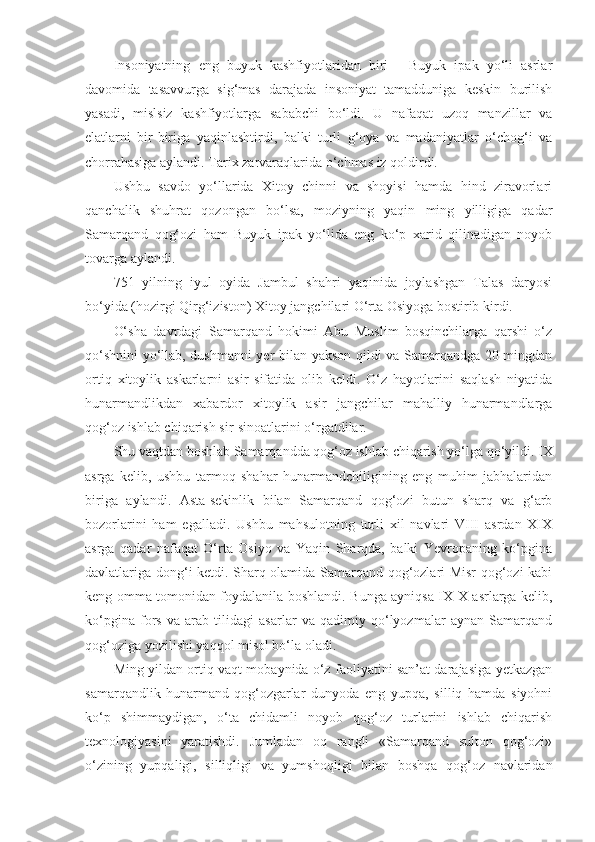 Insoniyatning   eng   buyuk   kashfiyotlaridan   biri   -   Buyuk   ipak   yo‘li   asrlar
davomida   tasavvurga   sig‘mas   darajada   insoniyat   tamadduniga   keskin   burilish
yasadi,   mislsiz   kashfiyotlarga   sababchi   bo‘ldi.   U   nafaqat   uzoq   manzillar   va
elatlarni   bir-biriga   yaqinlashtirdi,   balki   turli   g‘oya   va   madaniyatlar   o‘chog‘i   va
chorrahasiga aylandi. Tarix zarvaraqlarida o‘chmas iz qoldirdi.
Ushbu   savdo   yo‘llarida   Xitoy   chinni   va   shoyisi   hamda   hind   ziravorlari
qanchalik   shuhrat   qozongan   bo‘lsa,   moziyning   yaqin   ming   yilligiga   qadar
Samarqand   qog‘ozi   ham   Buyuk   ipak   yo‘lida   eng   ko‘p   xarid   qilinadigan   noyob
tovarga aylandi.
751   yilning   iyul   oyida   Jambul   shahri   yaqinida   joylashgan   Talas   daryosi
bo‘yida (hozirgi Qirg‘iziston) Xitoy jangchilari O‘rta Osiyoga bostirib kirdi.  
O‘sha   davrdagi   Samarqand   hokimi   Abu   Muslim   bosqinchilarga   qarshi   o‘z
qo‘shnini yo‘llab, dushmanni yer bilan yakson qildi va Samarqandga 20 mingdan
ortiq   xitoylik   askarlarni   asir   sifatida   olib   keldi.   O‘z   hayotlarini   saqlash   niyatida
hunarmandlikdan   xabardor   xitoylik   asir   jangchilar   mahalliy   hunarmandlarga
qog‘oz ishlab chiqarish sir-sinoatlarini o‘rgatdilar.
Shu vaqtdan boshlab Samarqandda qog‘oz ishlab chiqarish yo‘lga qo‘yildi.  IX
asrga   kelib,   ushbu   tarmoq   shahar   hunarmandchiligining   eng   muhim   jabhalaridan
biriga   aylandi.   Asta-sekinlik   bilan   Samarqand   qog‘ozi   butun   sharq   va   g‘arb
bozorlarini   ham   egalladi.   Ushbu   mahsulotning   turli   xil   navlari   VIII   asrdan   XIX
asrga   qadar   nafaqat   O‘rta   Osiyo   va   Yaqin   Sharqda,   balki   Yevropaning   ko‘pgina
davlatlariga dong‘i ketdi. Sharq olamida Samarqand qog‘ozlari Misr qog‘ozi kabi
keng omma tomonidan foydalanila boshlandi. Bunga ayniqsa IX-X asrlarga kelib,
ko‘pgina   fors   va   arab   tilidagi   asarlar   va   qadimiy   qo‘lyozmalar   aynan   Samarqand
qog‘oziga yozilishi yaqqol misol bo‘la oladi.
Ming yildan ortiq vaqt mobaynida o‘z faoliyatini san’at darajasiga yetkazgan
samarqandlik   hunarmand-qog‘ozgarlar   dunyoda   eng   yupqa,   silliq   hamda   siyohni
ko‘p   shimmaydigan,   o‘ta   chidamli   noyob   qog‘oz   turlarini   ishlab   chiqarish
texnologiyasini   yaratishdi.   Jumladan   oq   rangli   «Samarqand   sulton   qog‘ozi»
o‘zining   yupqaligi,   silliqligi   va   yumshoqligi   bilan   boshqa   qog‘oz   navlaridan 