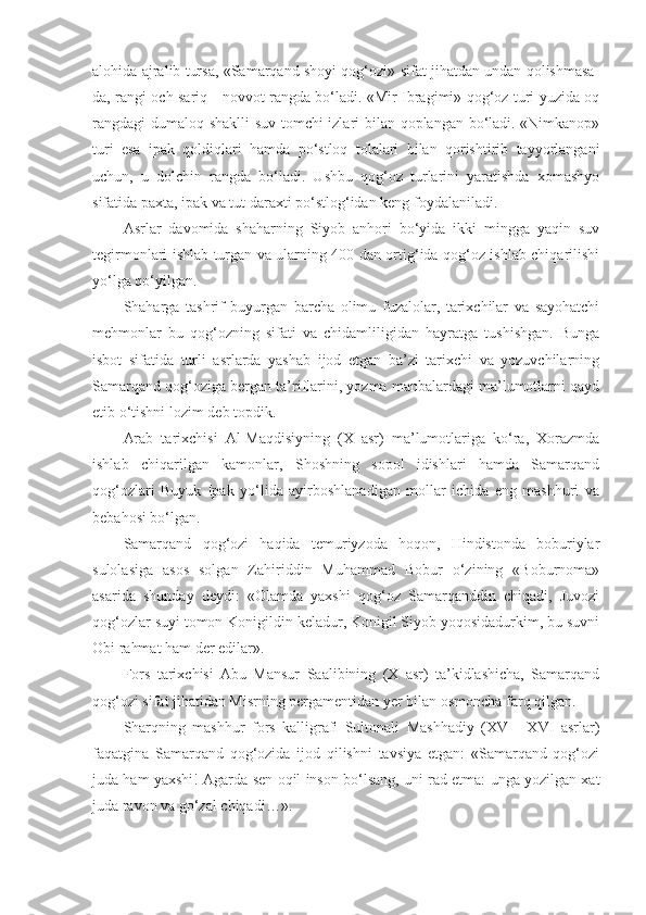 alohida ajralib tursa, «Samarqand shoyi qog‘ozi» sifat jihatdan undan qolishmasa-
da, rangi och sariq - novvot rangda bo‘ladi. «Mir Ibragimi» qog‘oz turi yuzida oq
rangdagi dumaloq shaklli suv tomchi izlari bilan qoplangan bo‘ladi. «Nimkanop»
turi   esa   ipak   qoldiqlari   hamda   po‘stloq   tolalari   bilan   qorishtirib   tayyorlangani
uchun,   u   dolchin   rangda   bo‘ladi.   Ushbu   qog‘oz   turlarini   yaratishda   xomashyo
sifatida paxta, ipak va tut daraxti po‘stlog‘idan keng foydalaniladi.
Asrlar   davomida   shaharning   Siyob   anhori   bo‘yida   ikki   mingga   yaqin   suv
tegirmonlari ishlab turgan va ularning 400 dan ortig‘ida qog‘oz ishlab chiqarilishi
yo‘lga qo‘yilgan.
Shaharga   tashrif   buyurgan   barcha   olimu   fuzalolar,   tarixchilar   va   sayohatchi
mehmonlar   bu   qog‘ozning   sifati   va   chidamliligidan   hayratga   tushishgan.   Bunga
isbot   sifatida   turli   asrlarda   yashab   ijod   etgan   ba’zi   tarixchi   va   yozuvchilarning
Samarqand qog‘oziga bergan ta’riflarini, yozma manbalardagi ma’lumotlarni qayd
etib o‘tishni lozim deb topdik.
Arab   tarixchisi   Al-Maqdisiyning   (X   asr)   ma’lumotlariga   ko‘ra,   Xorazmda
ishlab   chiqarilgan   kamonlar,   Shoshning   sopol   idishlari   hamda   Samarqand
qog‘ozlari   Buyuk   Ipak   yo‘lida   ayirboshlanadigan   mollar   ichida   eng   mashhuri   va
bebahosi bo‘lgan.
Samarqand   qog‘ozi   haqida   temuriyzoda   hoqon,   Hindistonda   boburiylar
sulolasiga   asos   solgan   Zahiriddin   Muhammad   Bobur   o‘zining   «Boburnoma»
asarida   shunday   deydi:   «Olamda   yaxshi   qog‘oz   Samarqanddin   chiqadi,   Juvozi
qog‘ozlar suyi tomon Konigildin keladur, Konigil Siyob yoqosidadurkim, bu suvni
Obi rahmat ham der edilar».
Fors   tarixchisi   Abu   Mansur   Saalibining   (X   asr)   ta’kidlashicha,   Samarqand
qog‘ozi sifat jihatidan Misrning pergamentidan yer bilan osmoncha farq qilgan.
Sharqning   mashhur   fors   kalligrafi   Sultonali   Mashhadiy   (XV   -   XVI   asrlar)
faqatgina   Samarqand   qog‘ozida   ijod   qilishni   tavsiya   etgan:   «Samarqand   qog‘ozi
juda ham yaxshi! Agarda sen oqil inson bo‘lsang, uni rad etma: unga yozilgan xat
juda ravon va go‘zal chiqadi…». 