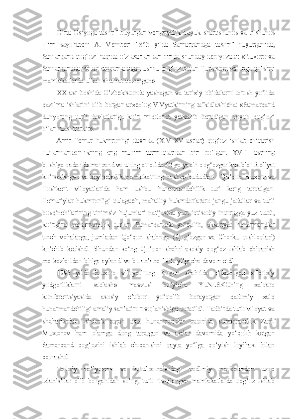 O‘rta   Osiyoga   tashrif   buyurgan   vengriyalik   buyuk   sharqshunos   va   tilshunos
olim   sayohatchi   A.   Vemberi   1863   yilda   Samarqandga   tashrif   buyurganida,
Samarqand qog‘ozi haqida o‘z asarlaridan birida shunday deb yozadi: «Buxoro va
Samarqandda ishlab chiqariladigan ushbu qog‘oz butun Turkiston va unga qo‘shni
mamlakatlarda ulkan shuhrat qozongan».
XX  asr  boshida   O‘zbekistonda  yashagan  va  tarixiy  obidalarni   topish   yo‘lida
qazilma ishlarini olib borgan arxeolog V.Vyatkinning ta’kidlashicha: «Samarqand
dunyoning   turli   davlatlariga   ko‘p   miqdorda   yetkazib   beradigan   noyob   qog‘ozi
bilan mashhurdir».
Amir   Temur   hukmronligi   davrida   (XIV-XV   asrlar)   qog‘oz   ishlab   chiqarish
hunarmandchilikning   eng   muhim   tarmoqlaridan   biri   bo‘lgan.   XVIII   asrning
boshiga qadar Samarqand va uning atrofida 42 ga yaqin qog‘ozgar kosiblar faoliyat
ko‘rsatishgan va keyinchalik mamlakatning boshqa hududlari - Qo‘qon, Buxoro va
Toshkent   viloyatlarida   ham   ushbu   hunarmandchilik   turi   keng   tarqalgan.
Temuriylar  hukmronligi   qulagach,  mahalliy hukmdorlararo  jangu jadallar   va turli
bosqinchilarining   tinimsiz   hujumlari   natijasida   yurt   iqtisodiy   inqirozga   yuz   tutdi,
ko‘pgina   hunarmandlik   turlari   Samarqandda   yo‘qolib,   aksariyat   hunarmandlar
tinch   vohalarga,   jumladan   Qo‘qon   shahriga   (Qog‘ozgar   va   Chorku   qishloqlari)
ko‘chib   ketishdi.   Shundan   so‘ng   Qo‘qon   shahri   asosiy   qog‘oz   ishlab   chiqarish
markazlaridan biriga aylandi va bu an’ana 1930 yilgacha davom etdi.
1995   yilda   Buxoro   viloyatining   Kogon   shahrida   o‘tkazilgan   «Tarixiy
yodgorliklarni   saqlash»   mavzusi   bo‘yicha   YuNESKOning   xalqaro
konferentsiyasida   asosiy   e’tibor   yo‘qolib   borayotgan   qadimiy   xalq
hunarmandchiligi amaliy san’atini rivojlanishiga qaratildi. Tadbirda turli viloyat va
shaharlardan   ishtirok   etgan   usta   hunarmandlar   qatorida   samarqandlik   Zarif
Muxtorov   ham   olamga   dong   taratgan   va   asrlar   davomida   yo‘qolib   ketgan
Samarqand   qog‘ozini   ishlab   chiqarishni   qayta   yo‘lga   qo‘yish   loyihasi   bilan
qatnashdi.
Tarixiy   qo‘lyozma   va   kutubxonalardagi   qadimiy   manbalardan   uzoq
izlanishlar   olib   borganidan   so‘ng,   turli   rivojlangan   mamlakatlarda   qog‘oz   ishlab 