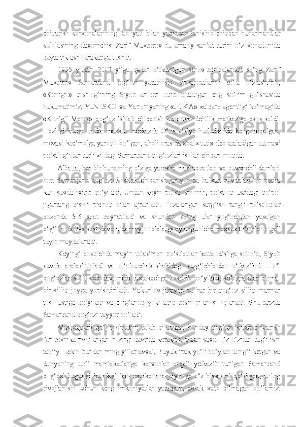 chiqarish  korxonalarining faoliyati  bilan  yaqindan  tanishib  chiqqan hunarmandlar
sulolasining   davomchisi   Zarif   Muxtorov   bu   amaliy   san’at   turini   o‘z   xonadonida
qayta tiklash harakatiga tushdi.
1995   yildan   2002   yilga   qadar   o‘tkazilgan   sinov-tajribalardan   so‘ng   Zarif
Muxtorov   Samarqand   qog‘ozi   yaratilishi   sir-sinoatlarini   to‘la   o‘zlashtirib,
«Konigil»   qishlog‘ining   Siyob   anhori   oqib   o‘tadigan   eng   so‘lim   go‘shasida
hukumatimiz, YuNESKO va Yaponiyaning «JEIKA» xalqaro agentligi ko‘magida
«Konigil-Meros»   qog‘oz   ishlab   chiqarish   hunarmandchilik   markaziga   asos   soldi.
Hozirgi   kunga   qadar   mazkur   markazda   O‘rta   Osiyo   hududlarida   keng   tarqalgan,
mevasi iste’molga yaroqli bo‘lgan, aholi orasida «balx tuti» deb ataladigan tut navi
po‘stlog‘idan turli xildagi Samarqand qog‘ozlari ishlab chiqarilmoqda.
Albatta, har bir hunarning o‘ziga yarasha mashaqqatlari va quvonchli damlari
bor.  Samarqand  qog‘ozini   ishlab  chiqarish   jarayonida  balxtut  novdalari  bir   necha
kun   suvda   ivitib   qo‘yiladi.   Undan   keyin   po‘sti   shilinib,   po‘stloq   ustidagi   qo‘pol
jigarrang   qismi   pichoq   bilan   ajratiladi.   Tozalangan   sarg‘ish   rangli   po‘stloqlar
qozonda   5-6   soat   qaynatiladi   va   shundan   so‘ng   ular   yog‘ochdan   yasalgan
o‘g‘irlarda 7-8 soat davomida mayin tolalarga aylangunicha maxsus to‘sinlar orqali
tuyib maydalanadi.
Keyingi   bosqichda   mayin   tolasimon   po‘stloqlar   katta   idishga   solinib,   Siyob
suvida   aralashtiriladi   va   to‘rtburchak   shakldagi   suzg‘ichlardan   o‘tkaziladi.   Ho‘l
qog‘ozlar   8-10   soat   davomida   taxtakachga   bostirib   qo‘yiladi,   so‘ngra   ular   birma-
bir   silliq   joyga   yopishtiriladi.   Yakunlov   jarayonida   har   bir   qog‘oz   silliq   marmar
tosh   ustiga   qo‘yiladi   va   chig‘anoq   yoki   aqiq   toshi   bilan   silliqlanadi.   Shu   tarzda
Samarqand qog‘ozi tayyor bo‘ladi.
Mashaqqatli   qo‘l   mehnatini   talab   qiladigan   bunday   qog‘oz   ishlab   chiqarish
fan-texnika rivojlangan hozirgi davrida kerakmi, degan savol o‘z-o‘zidan tug‘ilishi
tabiiy. Lekin bundan ming yillar avval, Buyuk ipak yo‘li bo‘ylab dong‘i ketgan va
dunyoning   turli   mamlakatlariga   karvonlar   orqali   yetkazib   turilgan   Samarqand
qog‘ozi   bugungi   kundagi   fan-texnika   taraqqiyotiga   o‘z   hissasini   qo‘shgan,   uning
rivojlanishi   uchun   keng   imkoniyatlar   yaratgan,   desak   xato   qilmagan   bo‘lamiz. 