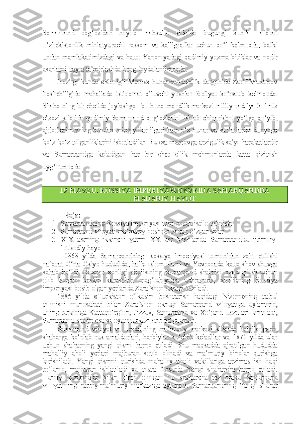 Samarqand   qog‘ozidan   noyob   mahsulot   sifatida   bugungi   kunda   nafaqat
o‘zbekistonlik   miniatyurachi   rassom   va   kalligraflar   uchun   qo‘l   kelmoqda,   balki
undan mamlakatimizdagi  va hatto Yaponiyadagi  qadimiy yozma bitiklar  va nodir
asarlarni qayta ta’mirlashda keng foydalanilmoqda.
Hozirgi   kunda   «Konigil-Meros»   hunarmandchilik   dargohida   Zarif   Muxtorov
boshchiligida   mahallada   istiqomat   qiluvchi   yoshlar   faoliyat   ko‘rsatib   kelmoqda.
Shaharning bir chetida joylashgan bu hunarmandlik markazi milliy qadriyatlarimiz
e’zozi   sifatida   qadimiy   Samarqand   qog‘ozlarini   ishlab   chiqarishni   yo‘lga   qo‘yib,
ajdodlarimizning bundan ming yillar ilgari ham o‘z hunar va san’atlarini dunyoga
ko‘z-ko‘z qilganliklarini isbotladilar. Bu esa maqtovga arzigulik sa’yi-harakatlardir
va   Samarqandga   keladigan   har   bir   chet   ellik   mehmonlarda   katta   qiziqish
uyg‘otmoqda.
19-MAVZU.  ROSSIYA IMPERIYASI DAVRIDA SAMARQANDDA
MADANIY HAYOT
Reja:
1. Samarqandning Rossiya imperiyasi tomonidan istilo qilinishi
2. Samarqand viloyati ma’muriy boshqaruvdagi o’zgarishlar
3. XIX   asrning   ikkinchi   yarmi   XX   asr   boshlarida   Samarqandda   ijtimoiy-
iqtisodiy hayot
1868   yilda   Samarqandning   Rossiya   imperiyasi   tomonidan   zabt   etilishi
nafaqat O‘rta Osiyo hududida, balki islom olami va Yevropada katta shov-shuvga
sabab   bo‘ldi.   Buxoro   xonligi   aholisining   Samarqand   shahrini   ozod   qilish   uchun
olib   borgan   keskin   kurashlari   mag‘lubiyatga   uchragach,   xonlikning   Rossiya
imperiyasi bosib olgan yerlarida Zarafshon okrugi tuziladi.
1886   yilda   «Turkiston   o‘lkasini   boshqarish   haqidagi   Nizom»ning   qabul
qilinishi   munosabati   bilan   Zarafshon   okrugi   Samarqand   viloyatiga   aylan tirib,
uning   tarkibiga   Kattaqo‘rg‘on,   Jizzax,   Samarqand   va   Xo‘jand   uezdlari   kiritiladi,
Samarqand shahri esa   viloyat markazi etib belgilanadi.
Samarqand   viloyat   va   uezddining   ma’muriy   markazi   sifatida   belgilan gach,
shaharga   ko‘plab   rus   amaldorlari,   harbiylar   ko‘chib   keladilar   va   1871   yilda   ular
uchun   shaharning   yangi   qismi   barpo   etiladi.   Shu   maqsadda   ajratilgan   hududda
mahalliy   aholi   yerlari   majburan   sotib   olinadi   va   ma’muriy   binolar   qurishga
kirishiladi.   Yangi   qismni   qurishda   mahalliy   aholi   vakillariga   arzimas   ish   haqi
to‘lanib,   majburan   ishlatiladi   va   qisqa   fursatda   Yangi   shaharcha   barpo   etiladi.
Harbiy   kazarmalar   bilan   o‘rab   olingan   bu   shaharcha   tez   orada   Samarqand
viloyatining   harbiy-ma’muriy   markaziga   aylanadi.   Samarqandning   Yangi   shahar 