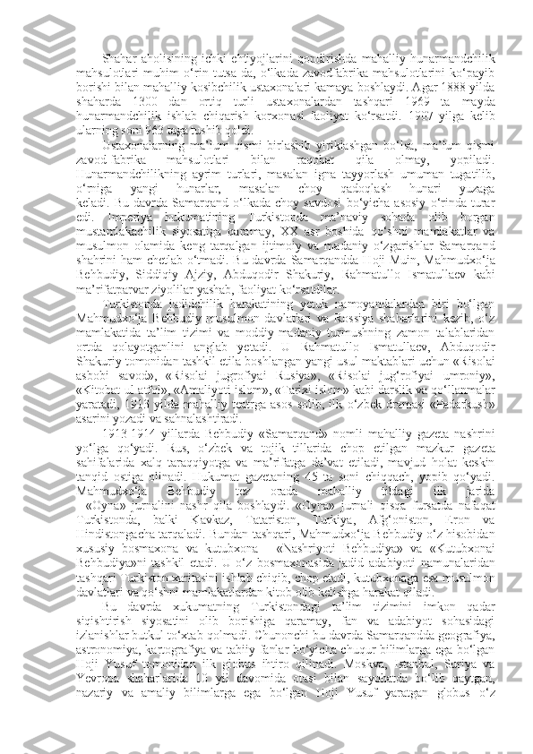 Shahar   aholisining   ichki   ehtiyojlarini   qondirishda   mahalliy   hunar mandchilik
mahsulotlari   muhim   o‘rin   tutsa-da,   o‘lkada   zavodfabrika   mahsulotlarini   ko‘payib
borishi bilan mahalliy kosibchilik ustaxonalari kamaya boshlaydi. Agar 1888 yilda
shaharda   1300   dan   ortiq   turli   usta xonalardan   tashqari   1969   ta   mayda
hunarmandchilik   ishlab   chiqarish   korxo nasi   faoliyat   ko‘rsatdi.   1907   yilga   kelib
ularning soni 963 taga tushib qoldi. 
Ustaxonalarning   ma’lum   qismi   birlashib   yiriklashgan   bo‘lsa,   ma’lum   qismi
zavod-fabrika   mahsulotlari   bilan   raqobat   qila   olmay,   yopiladi.
Hunarmandchilikning   ayrim   turlari,   masalan   igna   tayyorlash   umuman   tugatilib,
o‘rniga   yangi   hunarlar,   masalan   choy   qadoqlash   hunari   yuzaga
keladi.   Bu   davrda   Samarqand  o‘lkada   choy  savdosi   bo‘yicha  asosiy   o‘rinda   turar
edi.   Imperiya   hukumatining   Turkistonda   ma’naviy   sohada   olib   borgan
mustamlakachilik   siyosatiga   qaramay,   XX   asr   boshida   qo‘shni   mamlakatlar   va
musulmon   olamida   keng   tarqalgan   ijtimoiy   va   madaniy   o‘zgarishlar   Samarqand
shahrini ham chetlab o‘tmadi. Bu davrda   Samarqandda Hoji Muin, Mahmu dxo‘ja
Behbudiy,   Siddiqiy   Ajziy,   Abduqodir   Shakuriy,   Rahma tullo   Ismatullaev   kabi
ma’rifatparvar ziyolilar yashab, faoliyat ko‘rsatdilar.  
Turkistonda   jadidchilik   harakatining   yetuk   namoyandalardan   biri   bo‘lgan
Mahmudxo‘ja   Behbudiy   musulmon   davlatlari   va   Rossiya   shaharlarini   kezib,   o‘z
mamlakatida   ta’lim   tizimi   va   moddiy-madaniy   turmushning   zamon   talablaridan
ortda   qolayotganlini   anglab   yetadi.   U   Rahmatullo   Ismatullaev,   Abduqodir
Shakuriy tomonidan tashkil etila boshlangan yangi usul   mak tab lari uchun «Risolai
asbobi   savod»,   «Risolai   jugrofiyai   Rusiya»,   «Risolai   jug‘rofiyai   umroniy»,
«Kitobat-ul-atfol», «Amaliyoti islom», «Tarixi islom» kabi darslik va   qo‘llanmalar
yaratadi,   1913   yilda   mahalliy   teatrga   asos   solib,   ilk   o‘zbek   dramasi   «Padarkush»
asarini yozadi va sahnalashtiradi.
1913-1914   yillarda   Behbudiy   «Samarqand»   nomli   mahalliy   gazeta   nashrini
yo‘lga   qo‘yadi.   Rus,   o‘zbek   va   tojik   tillarida   chop   etilgan   mazkur   gazeta
sahifalarida   xalq   taraqqiyotga   va   ma’rifatga   da’vat   etiladi,   mavjud   holat   keskin
tanqid   ostiga   olinadi.   Hukumat   gazetaning   45   ta   soni   chiqqach,   yopib   qo‘yadi.
Mahmudxo‘ja   Behbudiy   tez   orada   mahalliy   tildagi   ilk   jarida
-   «Oyna»   jurnalini   nashr   qila   boshlaydi .   «Oyna»   jurnali   qisqa   fursatda   nafaqat
Turkistonda,   balki   Kavkaz,   Tatariston,   Turkiya,   Afg‘oniston,   Eron   va
Hindistongacha tarqaladi.   Bundan tashqari ,  Mahmudxo‘ja Behbudiy o‘z hisobidan
xususiy   bosmaxona   va   kutubxona   -   «Nashriyoti   Behbudiya»   va   «Kutub xonai
Behbudiya»ni   tashkil   etadi.   U   o‘z   bosmaxonasida   jadid   adabiyoti   namunalaridan
tashqari Turkiston xaritasini ishlab chiqib, chop etadi,   kutubxonaga esa musulmon
davlatlari va qo‘shni mamlakatlardan kitob olib kelishga harakat   qiladi.  
Bu   davrda   xukumatning   Turkistondagi   ta’lim   tizimini   imkon   qadar
siqishtirish   siyosatini   olib   borishiga   qaramay,   fan   va   adabiyot   sohasidagi
izlanishlar butkul to‘xtab   qolmadi. Chunonchi bu davrda Samarqandda geog rafiya,
astronomiya, kartografiya va tabiiy   fanlar bo‘yicha chuqur bilimlarga ega bo‘lgan
Hoji   Yusuf   tomonidan   ilk   globus   ihtiro   qilinadi.   Moskva,   Istanbul,   Suriya   va
Yevropa   shaharlarida   10   yil   davomida   otasi   bilan   sayohatda   bo‘lib   qaytgan,
nazariy   va   amaliy   bilimlarga   ega   bo‘lgan   Hoji   Yusuf   yaratgan   globus   o‘z 