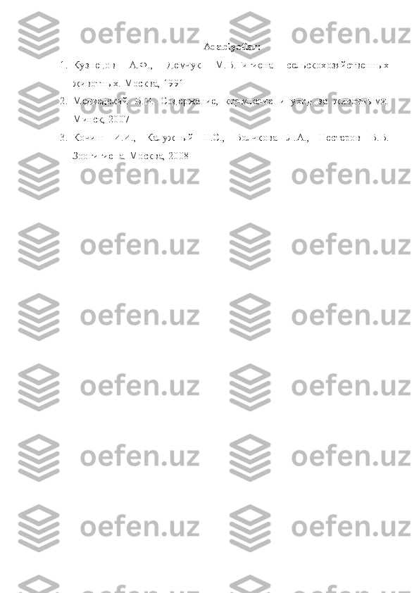 Adabiyotlar :
1. Кузнецов   А.Ф. ,   Демчук   М.В.Гигиена   сельскохозяйственн ых
животных. Москва, 1991
2. Медведский   В.И.   Содержание,   кормление   и   уход   за   животными.
Минск, 2007
3. Кочиш   И.И.,   Калужный   Н.С.,   Волчкова   Л.А.,   Нестеров   В.В.
Зоогигиена. Москва, 2008 