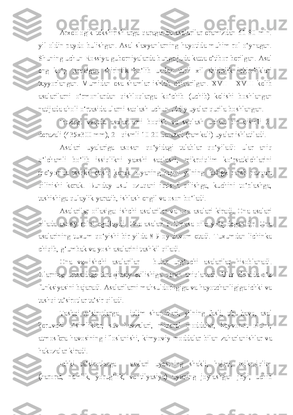 Arxeologik   tekshirishlarga   qaraganda   asalarilar   eramizdan   60-80   mln.
yil oldin paydo bulishgan. Asal slavyanlarning hayotida muhim rol o‘ynagan.
Shuning uchun Rossiya guberniyalarda bunga juda katta e’tibor berilgan. Asal
eng   ko‘p   tarqalgan   shirinlik   bo‘lib   undan   turli   xil   shirinlik   ichimliklari
tayyorlangan.   Mumidan   esa   shamlar   ishlab   chiqarilgan.   XVII   -   XVIII   kelib
asalarilarni   o‘rmonlardan   qishloqlarga   k o‘ chib   (uchib)   kelishi   boshlangan
natijada aholi o‘rtasida ularni saqlash uchun oddiy uyalar qurila boshlangan. 
Hozirgi   vaqtda   asalarilarni   boqish   va   saqlash   uchun   bir   qismli   2-
derazali (435x300 mm), 2 - qismli 10-20 derazali (ramkali) uyalar ishlatiladi.
Asalari   uyalariga   asosan   qo‘yidagi   talablar   qo‘yiladi:   ular   aniq
o‘lchamli   bo‘lib   issiqlikni   yaxshi   saqlashi,   mikroiqlim   ko‘rsatkichlarini
me’yorida   tashkil   etishi   kerak.   Uyaning   hajmi   yilning   fasliga   qarab   nazoart
qilinishi   kerak.   Bunday   usul   ozuqani   iqtisod   qilishga,   kuchini   to‘plashga,
tashishiga qulaylik yaratib, ishlash engil va oson bo‘ladi.
Asalarilar   oilasiga:   ishchi   asalarilar   va   ona   asalari   kiradi.   Ona   asalari
oilada   asosiy   rolni   egallaydi.   Ona   asalari   bo‘lmasa   oila   yo‘q   deganidir.   Ona
asalarining tuxum qo‘yishi bir yilda  8-9 oy  davom etadi.  Tuxumdan lichinka
chiqib, g‘umbak va yosh asalarini tashkil qiladi.
Ona   va   ishchi   asalarilar   –   bular   urg‘ochi   asalarilar   hisoblanadi.
Ularning   urtasidagi   farq   jinsiy   etilishiga   qarab   aniqlanadi.   Ular   alohida   o‘z
funksiyasini bajaradi. Asalarilarni mahsuldorligiga va hayotchanligiga ichki va
tashqi ta’sirotlar ta’sir qiladi.
Tashqi   ta’sirotlarga   –   iqlim   sharoitlari,   yilning   fasli,   obu-havo,   asal
beruvchi   o‘simliklar,   suv   havzalari,   mineral   moddalar,   hayvonot   olami,
atmosfera  havosining  ifloslanishi,  kimyoviy  moddalar  bilan  zaharlanishlar  va
hakozalar kiradi.
Ichki   ta’sirotlarga   -   asalari   uyasining   shakli,   hajmi,   mikroiqlim
(harorat,   namlik,   yorug‘lik,   ventilyasiya)   uyaning   joylashgan   joyi,   uchib 