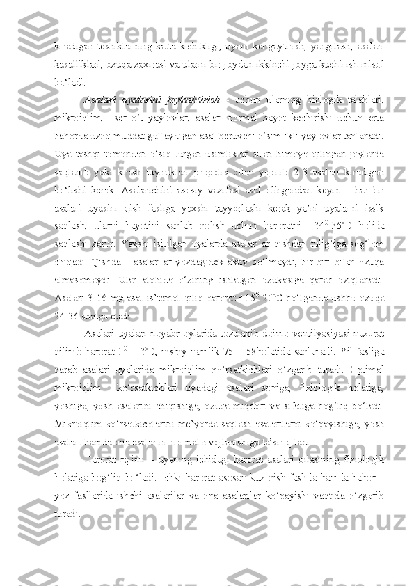 kiradigan   teshiklarning   katta-kichikligi,   uyani   kengaytirish,   yangilash,   asalari
kasalliklari, ozuqa zaxirasi va ularni bir joydan ikkinchi joyga kuchirish misol
bo‘ladi.
Asalari   uyalarini   joylashtirish   -   uchun   ularning   biologik   talablari,
mikroiqlim,     ser   o‘t   yaylovlar,   asalari   normal   hayot   kechirishi   uchun   erta
bahorda uzoq muddat gullaydigan asal beruvchi o‘simlikli yaylovlar tanlanadi.
Uya   tashqi   tomondan   o‘sib   turgan   usimliklar   bilan   himoya   qilingan   joylarda
saqlanib   yoki   kirish   tuynuklari   propolis   bilan   yopilib   2-3   asalari   kiradigan
bo‘lishi   kerak.   Asalarichini   asosiy   vazifasi   asal   olingandan   keyin   –   har   bir
asalari   uyasini   qish   fasliga   yaxshi   tayyorlashi   kerak   ya’ni   uyalarni   issik
saqlash,   ularni   hayotini   saqlab   qolish   uchun   haroratni   +34 0
-35 o
C   holida
saqlashi   zarur.   Yaxshi   isitilgan   uyalarda   asalarilar   qishdan   tulig‘iga   sog‘lom
chiqadi.   Qishda   –   asalarilar   yozdagidek   aktiv   bo‘lmaydi,   bir-biri   bilan   ozuqa
almashmaydi.   Ular   alohida   o‘zining   ishlatgan   ozukasiga   qarab   oziqlanadi.
Asalari 3-16 mg asal is’temol qilib harorat +15 0
-20 o
C bo‘lganda ushbu ozuqa
24-36 soatga etadi.
Asalari uyalari noyabr oylarida tozalanib doimo ventilyasiyasi nazorat
qilinib  harorat  0 0
  + 3 o
C,  nisbiy  namlik  75  –  58holatida  saqlanadi.  Yil  fasliga
qarab   asalari   uyalarida   mikroiqlim   qo‘rsatkichlari   o‘zgarib   turadi.   Optimal
mikroiqlim     ko‘rsatkichlari   uyadagi   asalari   soniga,   fiziologik   holatiga,
yoshiga,   yosh   asalarini   chiqishiga,   ozuqa   miqdori   va   sifatiga   bog‘liq   bo‘ladi.
Mikroiqlim ko‘rsatkichlarini me’yorda saqlash asalarilarni ko‘payishiga, yosh
asalari hamda ona asalarini normal rivojlanishiga ta’sir qiladi.
Harorat   rejimi   –   uyaning   ichidagi   harorat   asalari   oilasining   fiziologik
holatiga bog‘liq bo‘ladi. Ichki harorat asosan kuz-qish faslida hamda bahor –
yoz   fasllarida   ishchi   asalarilar   va   ona   asalarilar   ko‘payishi   vaqtida   o‘zgarib
turadi. 