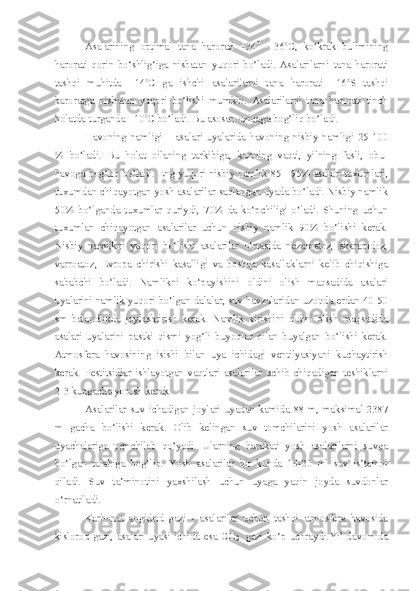 Asalarining   optimal   tana   harorati   +34 0  
-   36 o
C,   ko‘krak   bulimining
harorati   qorin   bo‘shlig‘iga   nisbatan   yuqori   bo‘ladi.   Asalarilarni   tana   harorati
tashqi   muhitda   +14 o
C   ga   ishchi   asalarilarni   tana   harorati   +16 o
S   tashqi
haroratga   nisbatan   yuqori   bo‘lishi   mumkin.   Asalarilarni   tana   harorati   tinch
holatda turganda +10 o
C bo‘ladi. Bu asosan oziqaga bog‘liq bo‘ladi.
Havoning   namligi   –   asalari   uyalarida   havoning   nisbiy   namligi   25-100
%   bo‘ladi.   Bu   holat   oilaning   tarkibiga,   kunning   vaqti,   yilning   fasli,   obu-
havoga bog‘liq bo‘ladi. Eng yuqori nisbiy namlik 85 - 95% asalari tuxumlari,
tuxumdan chiqayotgan yosh asalarilar saqlangan uyada bo‘ladi. Nisbiy namlik
50%   bo‘lganda   tuxumlar   quriydi,   70%   da   ko‘pchiligi   o‘ladi.   Shuning   uchun
tuxumlan   chiqayotgan   asalarilar   uchun   nisbiy   namlik   90%   bo‘lishi   kerak.
Nisbiy   namlikni   yuqori   bo‘lishi   asalarilar   o‘rtasida   nezematoz,   akarapidoz,
varroatoz,   Evropa   chirishi   kasalligi   va   boshqa   kasallaklarni   kelib   chiqishiga
sababchi   bo‘ladi.   Namlikni   ko‘payishini   oldini   olish   maqsadida   asalari
uyalarini namlik yuqori bo‘lgan dalalar, suv havzalaridan uzoqda erdan 40-50
sm   balandlikda   joylashtirish   kerak.   Namlik   kirishini   oldini   olish   maqsadida
asalari   uyalarini   pastki   qismi   yog‘li   buyoqlar   bilan   buyalgan   bo‘lishi   kerak.
Atmosfera   havosining   isishi   bilan   uya   ichidagi   ventilyasiyani   kuchaytirish
kerak.   Pestitsidlar   ishlayotgan   vaqtlari   asalarilar   uchib   chiqadigan   teshiklarni
2-3 kungacha yopish kerak. 
Asalarilar   suv  ichadigan   joylari   uyadan   kamida   88  m,  maksimal  2387
m   gacha   bo‘lishi   kerak.   Olib   kelingan   suv   tomchilarini   yosh   asalarilar
uyachalariga   tomchilab   qo‘yadi.   Ularning   harakati   yosh   asalarilarni   suvga
bo‘lgan   talabiga   bog‘liq.   Yosh   asalarilar   bir   kunda   10-20   ml   suv   is’temol
qiladi.   Suv   ta’minotini   yaxshilash   uchun   uyaga   yaqin   joyda   suvdonlar
o‘rnatiladi.
Karbonat   angidrid   gazi   -   asalarilar   uchun   tashqi   atmosfera   havosida
kislorod   gazi,   asalari   uyasi   ichida   esa   CO
2     gazi   ko‘p   uchraydi.Yil   davomida 